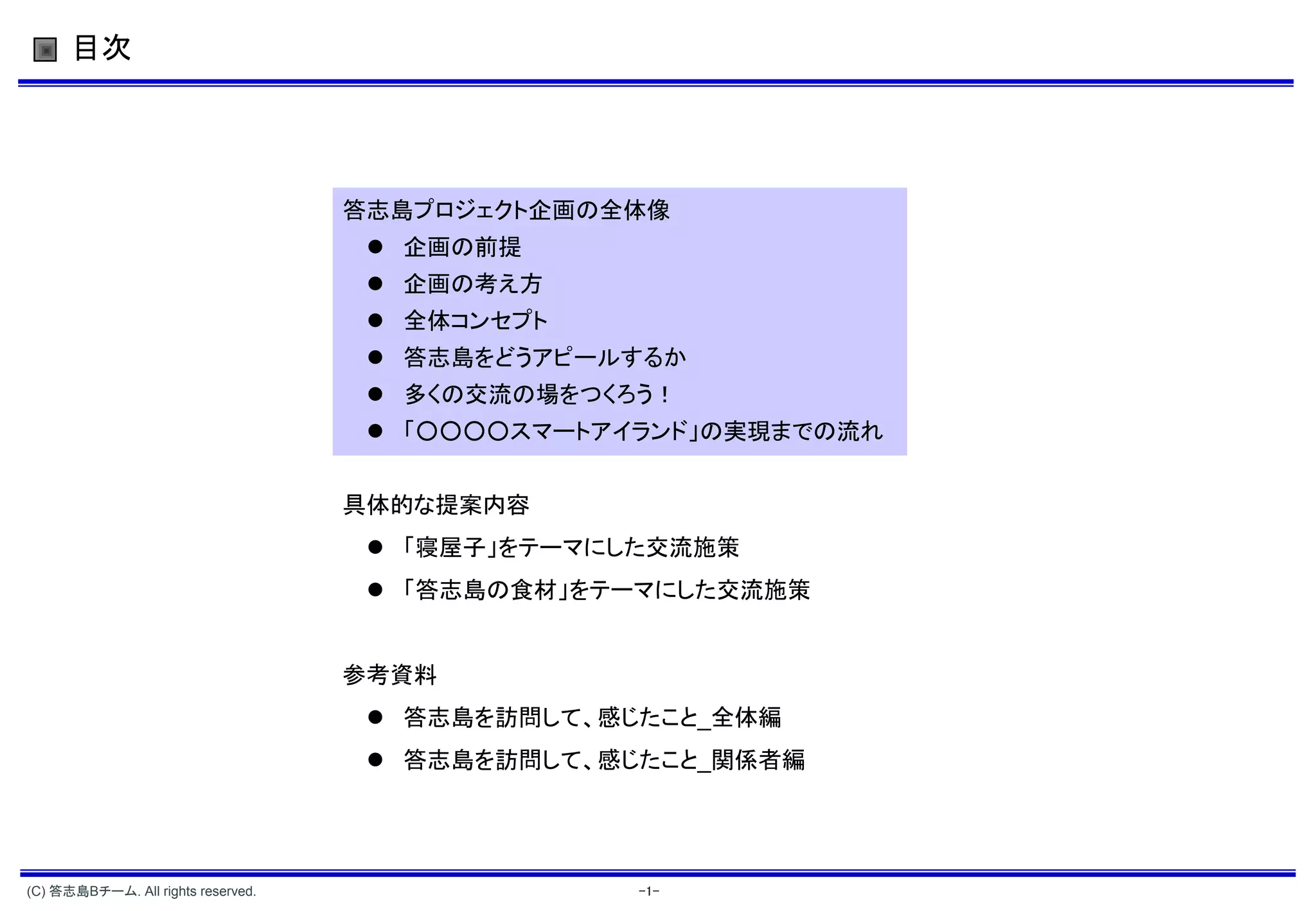 目次




                                    答志島プロジェクト企画の全体像
                                      企画の前提
                                      企画の考え方
                                      全体コンセプト
                                      答志島をどうアピールするか
                                      多くの交流の場をつくろう！
                                      「○○○○スマートアイランド」の実現までの流れ


                                    具体的な提案内容
                                      「寝屋子」をテーマにした交流施策
                                      「答志島の食材」をテーマにした交流施策


                                    参考資料
                                      答志島を訪問して、感じたこと_全体編
                                      答志島を訪問して、感じたこと_関係者編




(C) 答志島Bチーム. All rights reserved.                 -1-
 