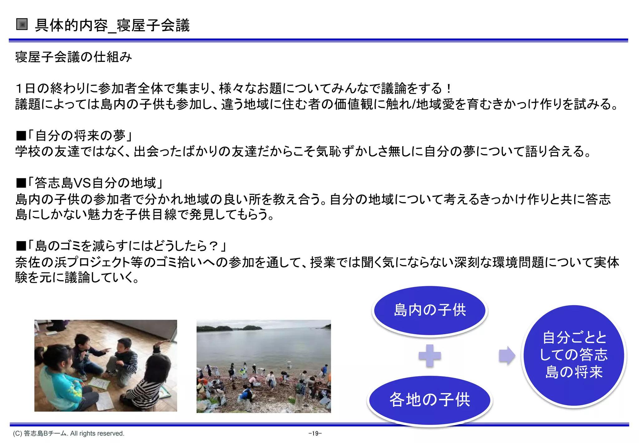 具体的内容_寝屋子会議

寝屋子会議の仕組み

１日の終わりに参加者全体で集まり、様々なお題についてみんなで議論をする！
議題によっては島内の子供も参加し、違う地域に住む者の価値観に触れ 地域愛を育むきかっけ作りを試みる。

■「自分の将来の夢」
学校の友達ではなく、出会ったばかりの友達だからこそ気恥ずかしさ無しに自分の夢について語り合える。

■「答志島 自分の地域」
島内の子供の参加者で分かれ地域の良い所を教え合う。自分の地域について考えるきっかけ作りと共に答志
島にしかない魅力を子供目線で発見してもらう。

■「島のゴミを減らすにはどうしたら？」
奈佐の浜プロジェクト等のゴミ拾いへの参加を通して、授業では聞く気にならない深刻な環境問題について実体
験を元に議論していく。

                                           島内の子供
                                                   自分ごとと
                                                   しての答志
                                                   島の将来
                                           各地の子供
(C) 答志島Bチーム. All rights reserved.   -19-
 