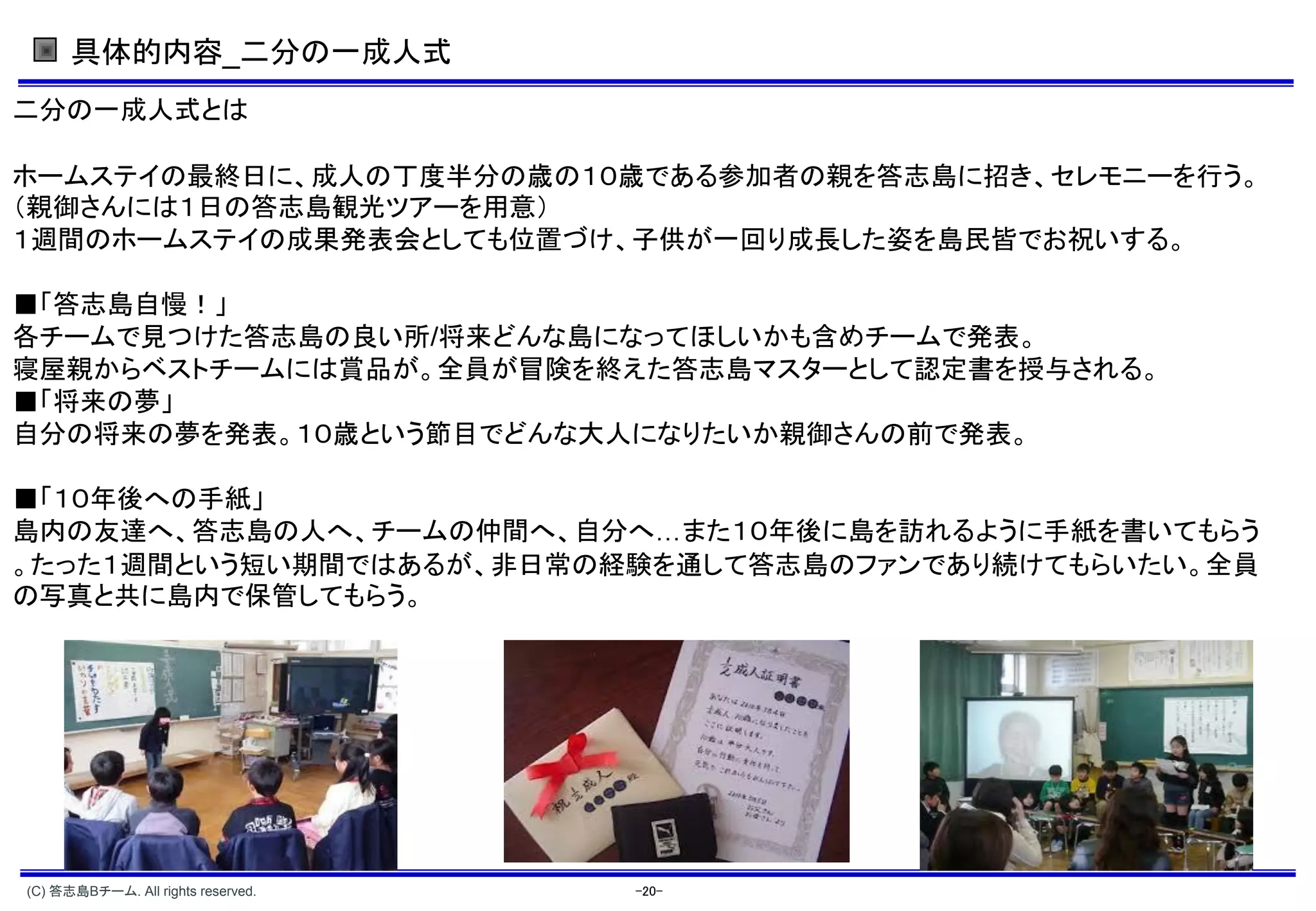具体的内容_二分の一成人式
二分の一成人式とは

ホームステイの最終日に、成人の丁度半分の歳の１０歳である参加者の親を答志島に招き、セレモニーを行う。
（親御さんには１日の答志島観光ツアーを用意）
１週間のホームステイの成果発表会としても位置づけ、子供が一回り成長した姿を島民皆でお祝いする。

■「答志島自慢！」
各チームで見つけた答志島の良い所 将来どんな島になってほしいかも含めチームで発表。
寝屋親からベストチームには賞品が。全員が冒険を終えた答志島マスターとして認定書を授与される。
■「将来の夢」
自分の将来の夢を発表。１０歳という節目でどんな大人になりたいか親御さんの前で発表。

■「１０年後への手紙」
島内の友達へ、答志島の人へ、チームの仲間へ、自分へ また１０年後に島を訪れるように手紙を書いてもらう
。たった１週間という短い期間ではあるが、非日常の経験を通して答志島のファンであり続けてもらいたい。全員
の写真と共に島内で保管してもらう。




(C) 答志島Bチーム. All rights reserved.   -20-
 