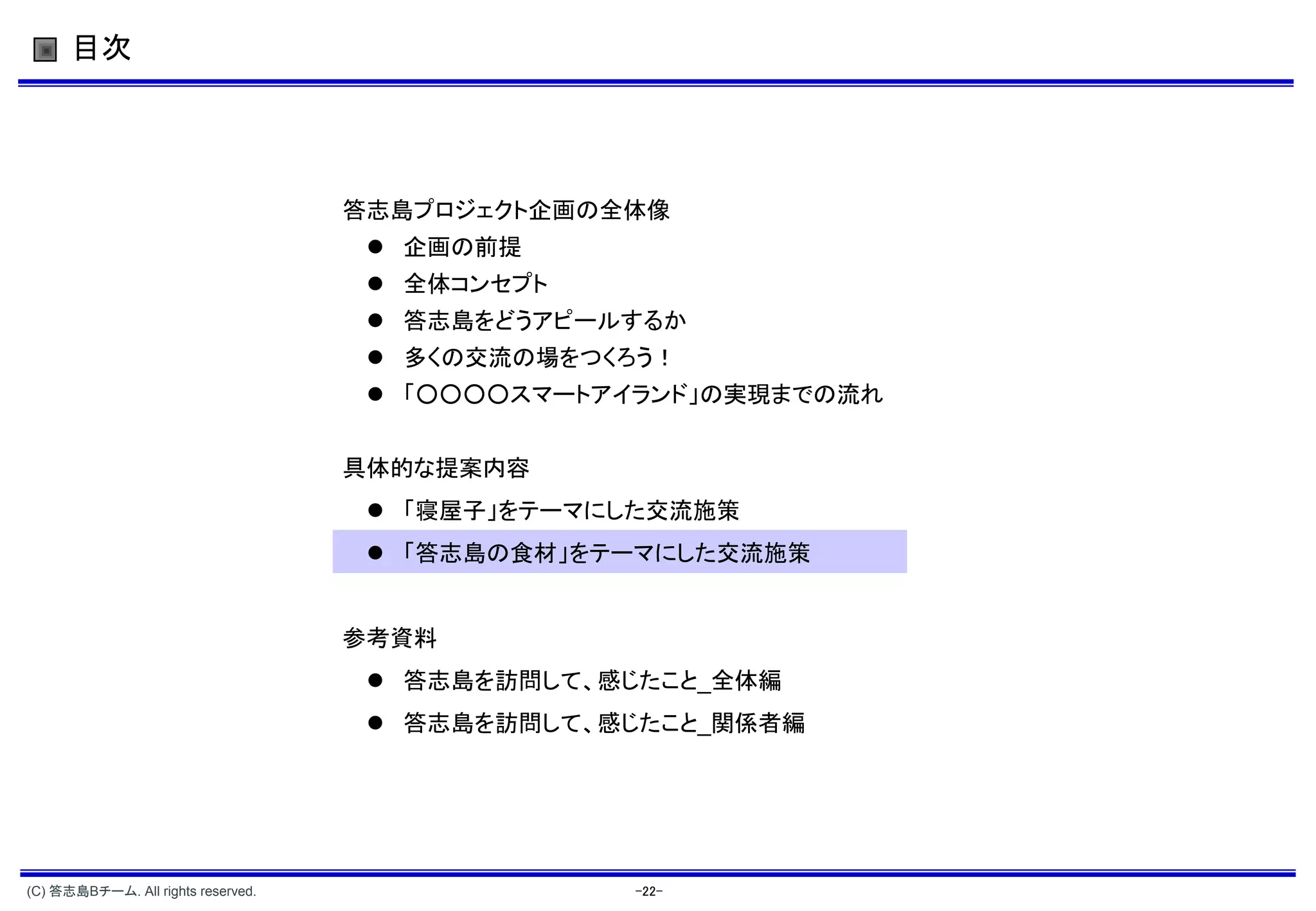 目次




                                    答志島プロジェクト企画の全体像
                                      企画の前提
                                      全体コンセプト
                                      答志島をどうアピールするか
                                      多くの交流の場をつくろう！
                                      「○○○○スマートアイランド」の実現までの流れ


                                    具体的な提案内容
                                      「寝屋子」をテーマにした交流施策
                                      「答志島の食材」をテーマにした交流施策


                                    参考資料
                                      答志島を訪問して、感じたこと_全体編
                                      答志島を訪問して、感じたこと_関係者編




(C) 答志島Bチーム. All rights reserved.                 -22-
 