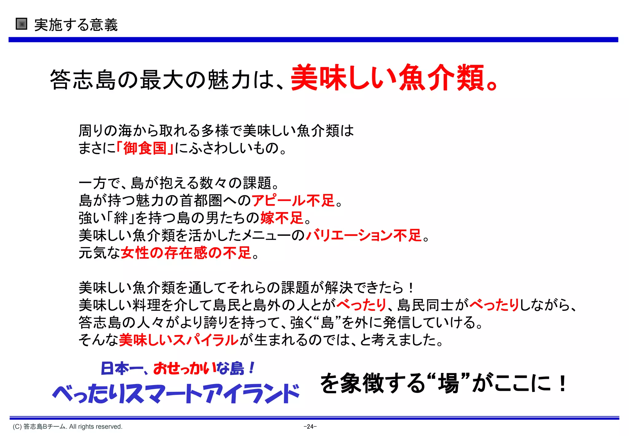 実施する意義


          答志島の最大の魅力は、美味しい魚介類。

                   周りの海から取れる多様で美味しい魚介類は
                   まさに「御食国」にふさわしいもの。

                   一方で、島が抱える数々の課題。
                   島が持つ魅力の首都圏へのアピール不足。
                   強い「絆」を持つ島の男たちの嫁不足。
                   美味しい魚介類を活かしたメニューのバリエーション不足。
                   元気な女性の存在感の不足。

                   美味しい魚介類を通してそれらの課題が解決できたら！
                   美味しい料理を介して島民と島外の人とがべったり、島民同士がべったりしながら、
                   答志島の人々がより誇りを持って、強く“島”を外に発信していける。
                   そんな美味しいスパイラルが生まれるのでは、と考えました。
                          日本一、おせっかいな島！
           べったりスマートアイランド を象徴する“場”がここに！
(C) 答志島Bチーム. All rights reserved.        -24-
 