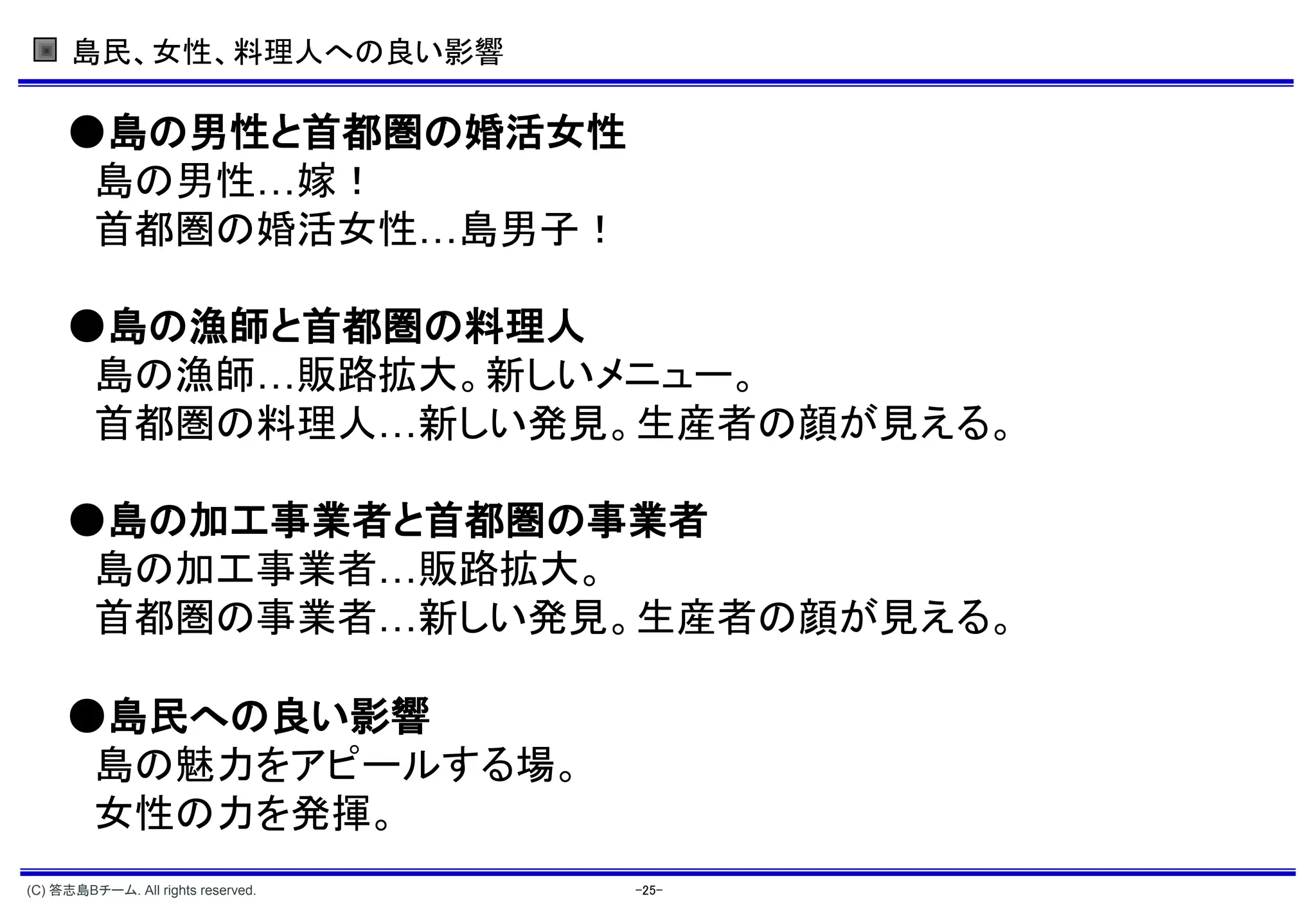島民、女性、料理人への良い影響

     ●島の男性と首都圏の婚活女性
      島の男性…嫁！
      首都圏の婚活女性…島男子！

     ●島の漁師と首都圏の料理人
      島の漁師…販路拡大。新しいメニュー。
      首都圏の料理人…新しい発見。生産者の顔が見える。

     ●島の加工事業者と首都圏の事業者
      島の加工事業者…販路拡大。
      首都圏の事業者…新しい発見。生産者の顔が見える。

     ●島民への良い影響
      島の魅力をアピールする場。
      女性の力を発揮。
(C) 答志島Bチーム. All rights reserved.   -25-
 