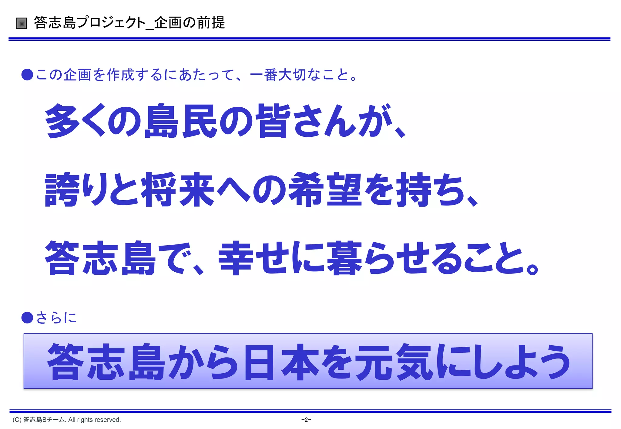 答志島プロジェクト_企画の前提


  ●この企画を作成するにあたって、一番大切なこと。


         多くの島民の皆さんが、
         誇りと将来への希望を持ち、
         答志島で、幸せに暮らせること。
  ●さらに


         答志島から日本を元気にしよう
(C) 答志島Bチーム. All rights reserved.   -2-
 
