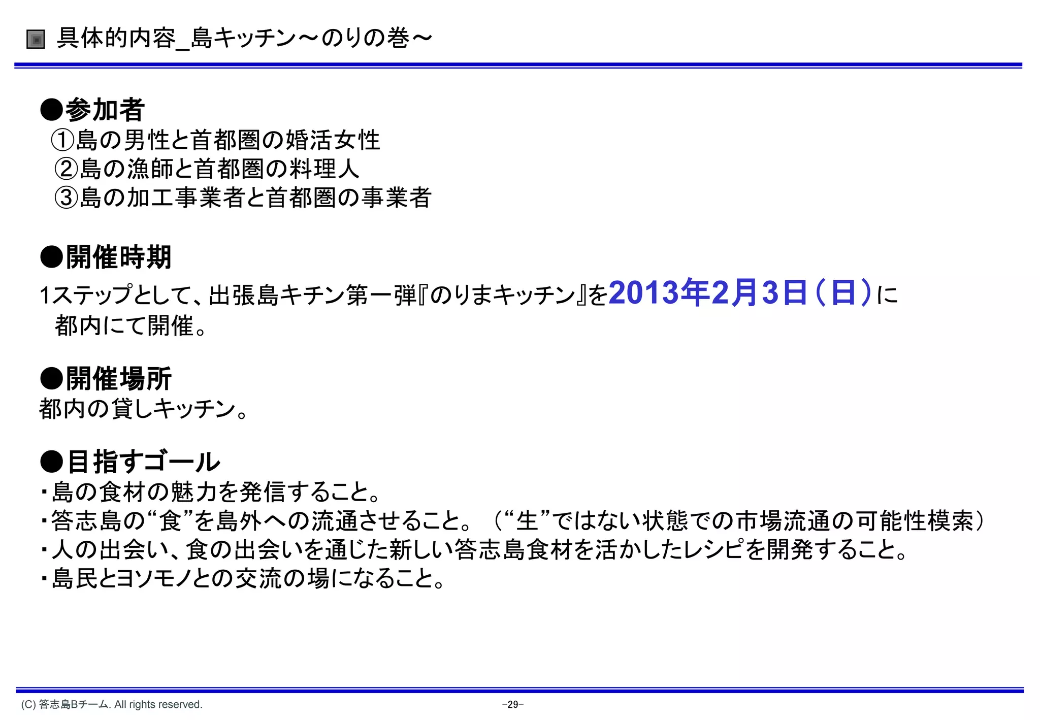 具体的内容_島キッチン～のりの巻～


   ●参加者
     ①島の男性と首都圏の婚活女性
     ②島の漁師と首都圏の料理人
     ③島の加工事業者と首都圏の事業者

   ●開催時期
   1ステップとして、出張島キチン第一弾『のりまキッチン』を2013年2月3日（日）に
    都内にて開催。

   ●開催場所
   都内の貸しキッチン。

   ●目指すゴール
   ・島の食材の魅力を発信すること。
   ・答志島の“食”を島外への流通させること。 （“生”ではない状態での市場流通の可能性模索）
   ・人の出会い、食の出会いを通じた新しい答志島食材を活かしたレシピを開発すること。
   ・島民とヨソモノとの交流の場になること。




(C) 答志島Bチーム. All rights reserved.   -29-
 