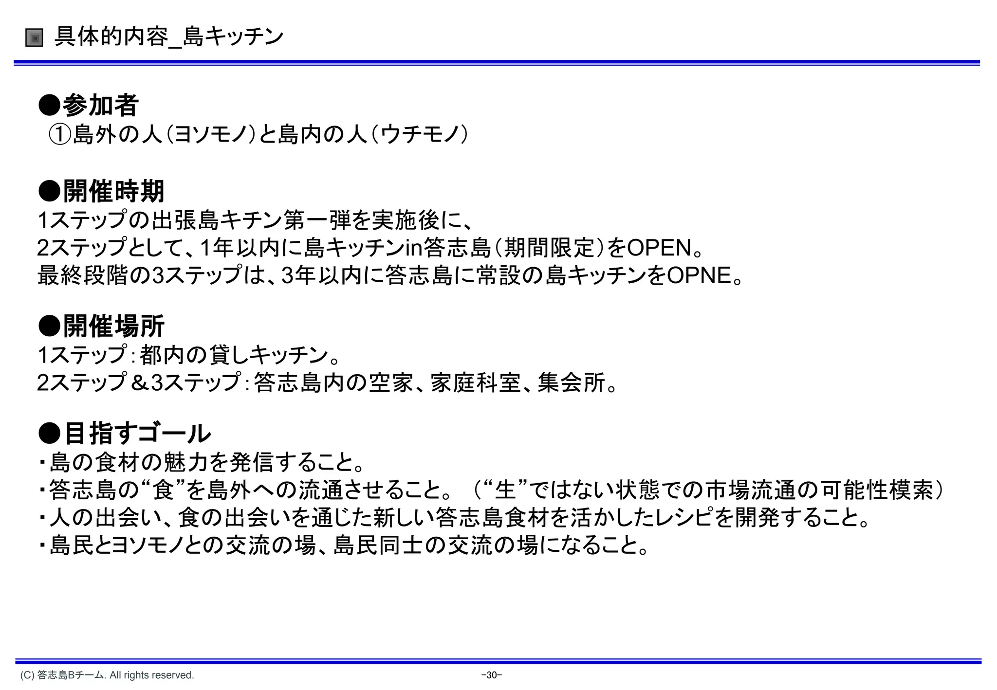 具体的内容_島キッチン


   ●参加者
     ①島外の人（ヨソモノ）と島内の人（ウチモノ）

   ●開催時期
   1ステップの出張島キチン第一弾を実施後に、
   2ステップとして、1年以内に島キッチンin答志島（期間限定）をOPEN。
   最終段階の3ステップは、3年以内に答志島に常設の島キッチンをOPNE。

   ●開催場所
   1ステップ：都内の貸しキッチン。
   2ステップ＆3ステップ：答志島内の空家、家庭科室、集会所。

   ●目指すゴール
   ・島の食材の魅力を発信すること。
   ・答志島の“食”を島外への流通させること。 （“生”ではない状態での市場流通の可能性模索）
   ・人の出会い、食の出会いを通じた新しい答志島食材を活かしたレシピを開発すること。
   ・島民とヨソモノとの交流の場、島民同士の交流の場になること。




(C) 答志島Bチーム. All rights reserved.   -30-
 