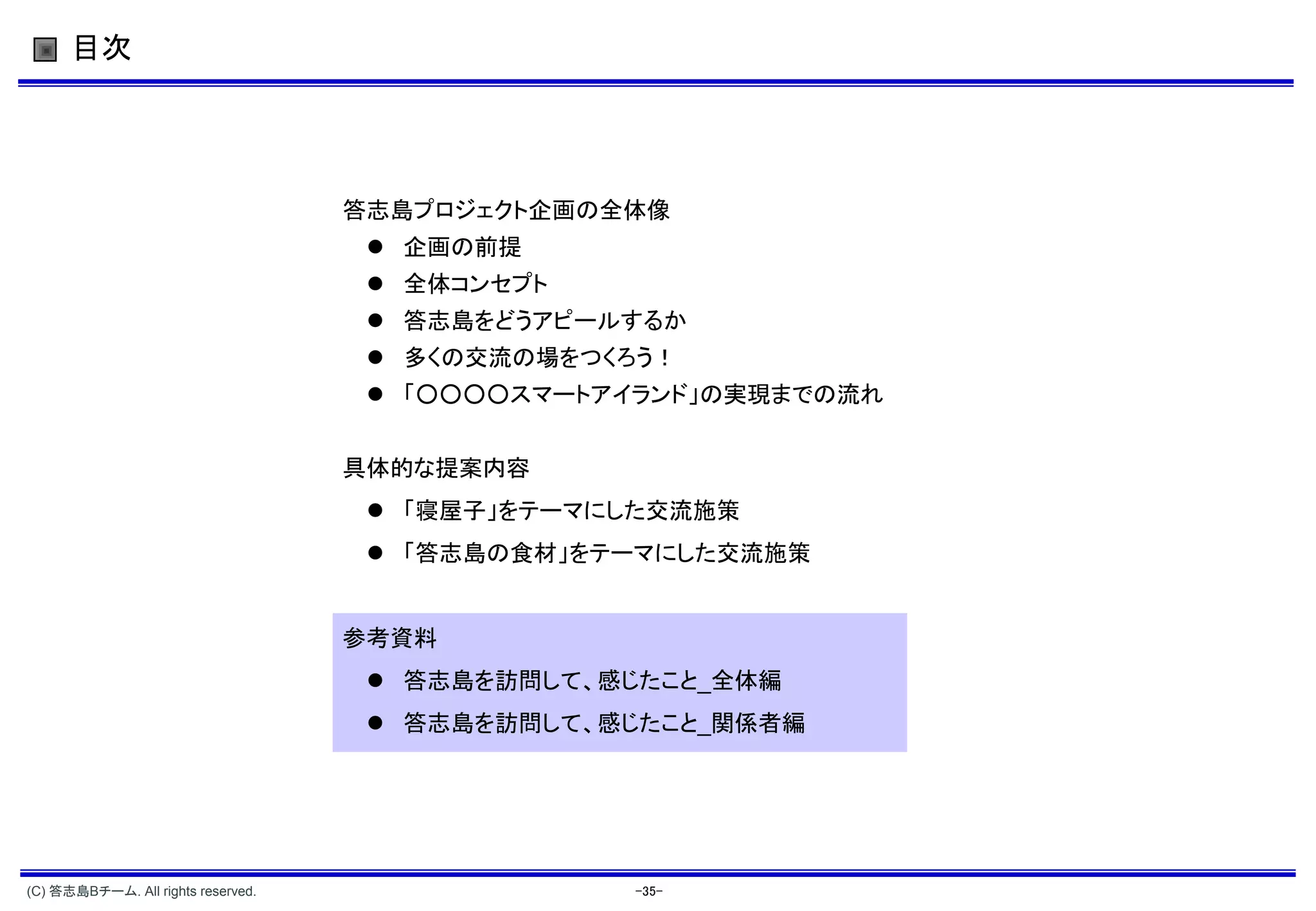 目次




                                    答志島プロジェクト企画の全体像
                                      企画の前提
                                      全体コンセプト
                                      答志島をどうアピールするか
                                      多くの交流の場をつくろう！
                                      「○○○○スマートアイランド」の実現までの流れ


                                    具体的な提案内容
                                      「寝屋子」をテーマにした交流施策
                                      「答志島の食材」をテーマにした交流施策


                                    参考資料
                                      答志島を訪問して、感じたこと_全体編
                                      答志島を訪問して、感じたこと_関係者編




(C) 答志島Bチーム. All rights reserved.                 -35-
 
