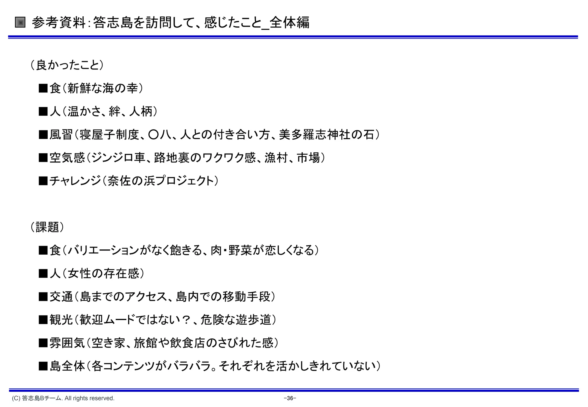 参考資料：答志島を訪問して、感じたこと_全体編


     （良かったこと）
        ■食（新鮮な海の幸）
        ■人（温かさ、絆、人柄）
        ■風習（寝屋子制度、○八、人との付き合い方、美多羅志神社の石）
        ■空気感（ジンジロ車、路地裏のワクワク感、漁村、市場）
        ■チャレンジ（奈佐の浜プロジェクト）


     （課題）
        ■食（バリエーションがなく飽きる、肉・野菜が恋しくなる）
        ■人（女性の存在感）
        ■交通（島までのアクセス、島内での移動手段）
        ■観光（歓迎ムードではない？、危険な遊歩道）
        ■雰囲気（空き家、旅館や飲食店のさびれた感）
        ■島全体（各コンテンツがバラバラ。それぞれを活かしきれていない）

(C) 答志島Bチーム. All rights reserved.   -36-
 