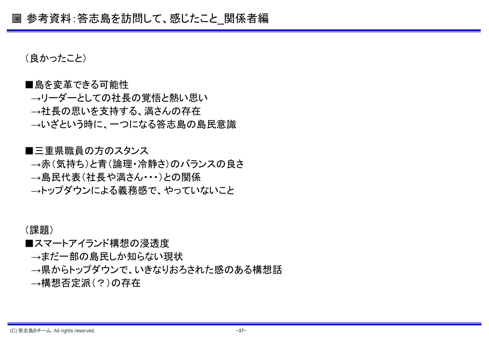 参考資料：答志島を訪問して、感じたこと_関係者編


     （良かったこと）

     ■島を変革できる可能性
      →リーダーとしての社長の覚悟と熱い思い
      →社長の思いを支持する、満さんの存在
      →いざという時に、一つになる答志島の島民意識

     ■三重県職員の方のスタンス
      →赤（気持ち）と青（論理・冷静さ）のバランスの良さ
      →島民代表（社長や満さん・・・）との関係
      →トップダウンによる義務感で、やっていないこと


     （課題）
     ■スマートアイランド構想の浸透度
      →まだ一部の島民しか知らない現状
      →県からトップダウンで、いきなりおろされた感のある構想話
      →構想否定派（？）の存在



(C) 答志島Bチーム. All rights reserved.   -37-
 
