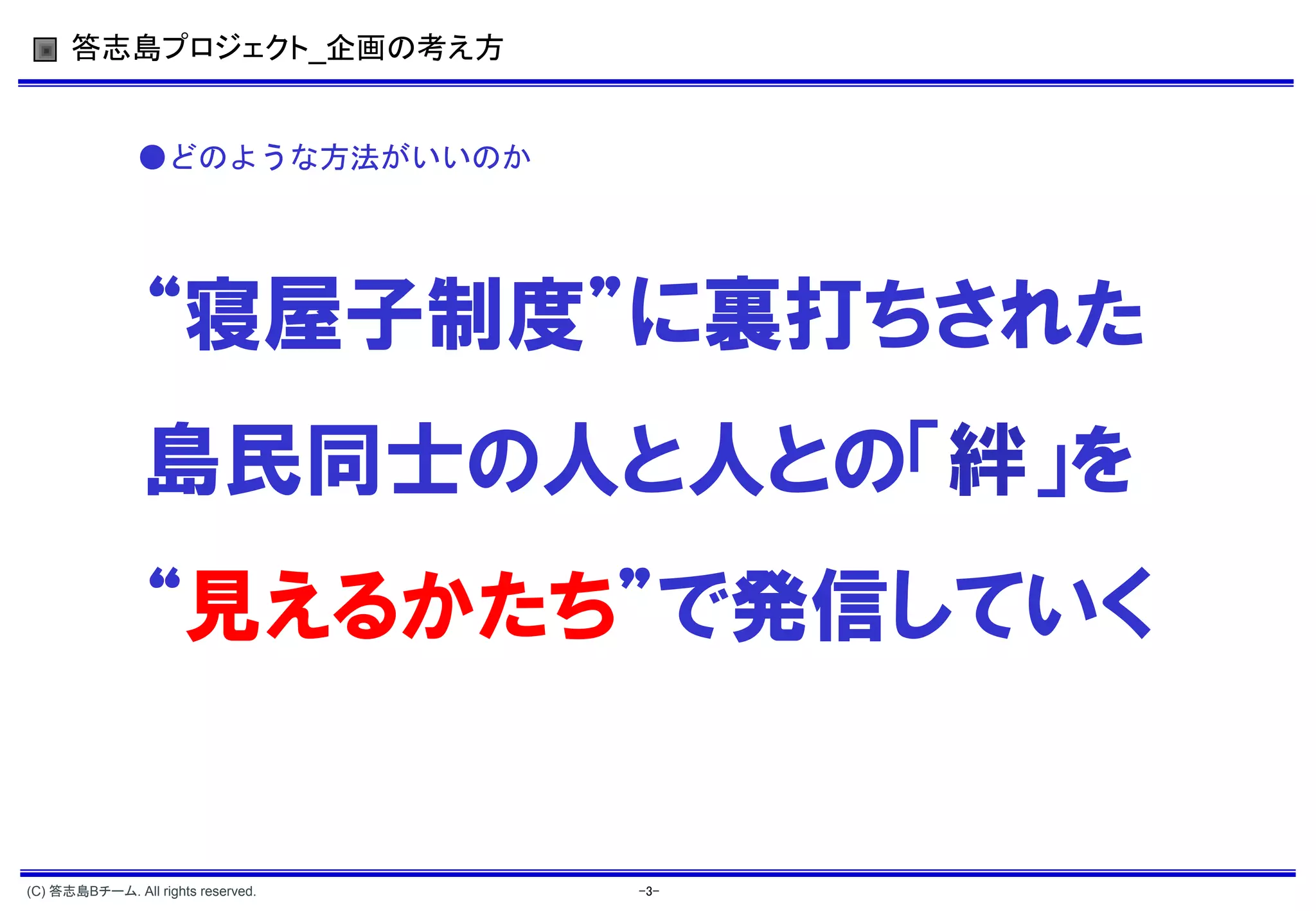 答志島プロジェクト_企画の考え方


               ●どのような方法がいいのか




                “寝屋子制度”に裏打ちされた
                島民同士の人と人との「絆」を
                “見えるかたち”で発信していく


(C) 答志島Bチーム. All rights reserved.   -3-
 