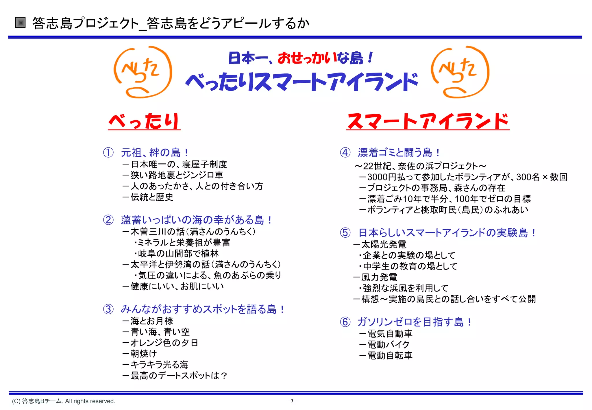 答志島プロジェクト_答志島をどうアピールするか

                                                 日本一、おせっかいな島！
                                           べったりスマートアイランド
                              べったり                               スマートアイランド
                             ① 元祖、絆の島！                           ④ 漂着ゴミと闘う島！
                                    －日本唯一の、寝屋子制度                  ～22世紀、奈佐の浜プロジェクト～
                                    －狭い路地裏とジンジロ車                  －3000円払って参加したボランティアが、300名×数回
                                    －人のあったかさ、人との付き合い方             －プロジェクトの事務局、森さんの存在
                                    －伝統と歴史                        －漂着ごみ10年で半分、100年でゼロの目標
                                                                  －ボランティアと桃取町民（島民）のふれあい
                             ② 薀蓄いっぱいの海の幸がある島！
                                    －木曽三川の話（満さんのうんちく）            ⑤ 日本らしいスマートアイランドの実験島！
                                     ・ミネラルと栄養祖が豊富                 －太陽光発電
                                     ・岐阜の山間部で植林                    ・企業との実験の場として
                                    －太平洋と伊勢湾の話（満さんのうんちく）           ・中学生の教育の場として
                                     ・気圧の違いによる、魚のあぶらの乗り           －風力発電
                                    －健康にいい、お肌にいい                   ・強烈な浜風を利用して
                                                                  －構想～実施の島民との話し合いをすべて公開
                             ③ みんながおすすめスポットを語る島！
                                    －海とお月様                       ⑥ ガソリンゼロを目指す島！
                                    －青い海、青い空                      －電気自動車
                                    －オレンジ色の夕日                     －電動バイク
                                    －朝焼け                          －電動自転車
                                    －キラキラ光る海
                                    －最高のデートスポットは？

(C) 答志島Bチーム. All rights reserved.                          -7-
 