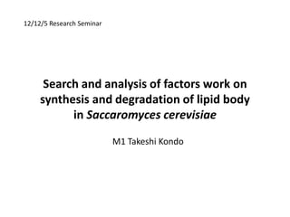 12/12/5 Research Seminar




      Search and analysis of factors work on
     synthesis and degradation of lipid body
           in Saccaromyces cerevisiae
                           M1 Takeshi Kondo
 