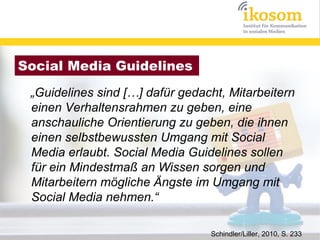 Social Media Guidelines
 „Guidelines sind […] dafür gedacht, Mitarbeitern
 einen Verhaltensrahmen zu geben, eine
 anschauliche Orientierung zu geben, die ihnen
 einen selbstbewussten Umgang mit Social
 Media erlaubt. Social Media Guidelines sollen
 für ein Mindestmaß an Wissen sorgen und
 Mitarbeitern mögliche Ängste im Umgang mit
 Social Media nehmen.“

                                 Schindler/Liller, 2010, S. 233
 