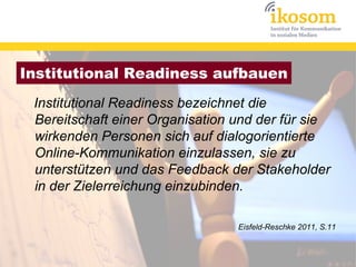 Institutional Readiness aufbauen
 Institutional Readiness bezeichnet die
 Bereitschaft einer Organisation und der für sie
 wirkenden Personen sich auf dialogorientierte
 Online-Kommunikation einzulassen, sie zu
 unterstützen und das Feedback der Stakeholder
 in der Zielerreichung einzubinden.

                                 Eisfeld-Reschke 2011, S.11
 