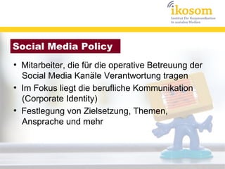 Social Media Policy
●
    Mitarbeiter, die für die operative Betreuung der
    Social Media Kanäle Verantwortung tragen
●
    Im Fokus liegt die berufliche Kommunikation
    (Corporate Identity)
●
    Festlegung von Zielsetzung, Themen,
    Ansprache und mehr
 