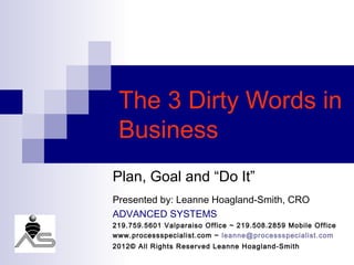 The 3 Dirty Words in
 Business
Plan, Goal and “Do It”
Presented by: Leanne Hoagland-Smith, CRO
ADVANCED SYSTEMS
219.759.5601 Valparaiso Office ~ 219.508.2859 Mobile Office
www.processspecialist.com ~ leanne@processspecialist.com
2012© All Rights Reserved Leanne Hoagland-Smith
 