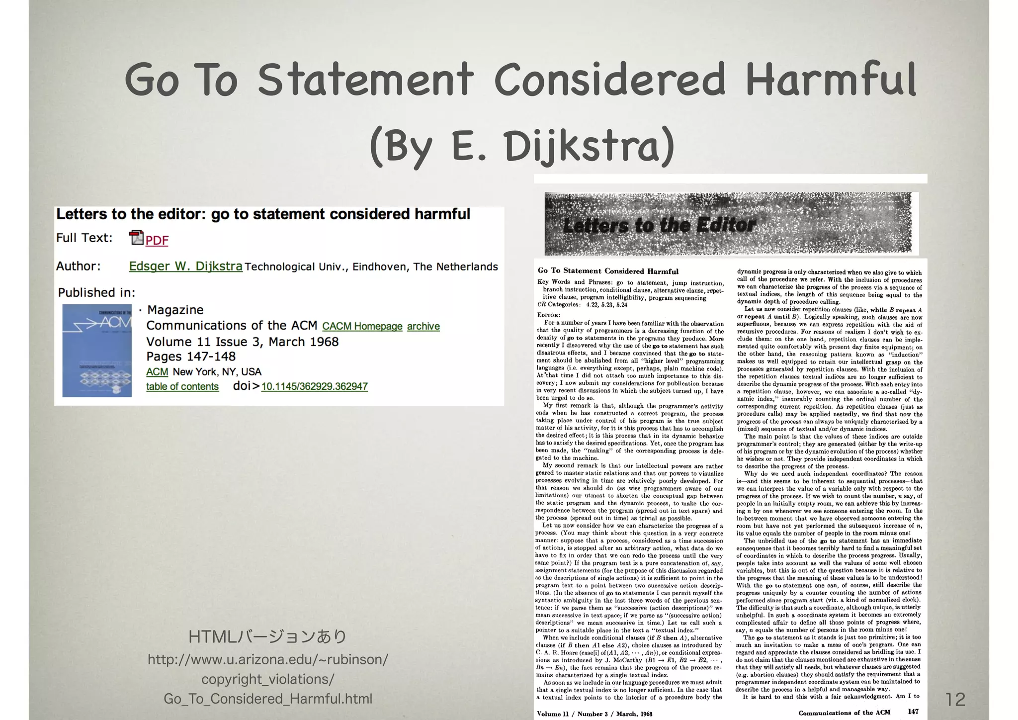 12
Go To Statement Considered Harmful

(By E. Dijkstra)
Go To Statement Considered Harmful
Key Words and Phrases: go to statement, jump instruction,
branch instruction, conditional clause, alternative clause, repet-
itive clause, program intelligibility, program sequencing
CR Categories: 4.22, 5.23, 5.24
EDITOR :
For a number of years I have been familiar with the observation
that the quality of programmers is a decreasing function of the
density of go to statements in the programs they produce. More
recently I discovered why the use of the go to statement has such
disastrous effects, and I became convinced that the go to state-
ment should be abolished from all "higher level" programming
languages (i.e.everything except, perhaps, plain machine Code).
At'that time I did not attach too much importance to this dis-
covery; I now submit my considerations for publication because
in very recent discussions in which the subject turned up, I have
been urged to do so.
My firstremark is that, although the programmer's activity
ends when he has constructed a correct program, the process
taking place under control of his program is the true subject
matter of his activity,for it is this process that has to accomplish
the desired effect;it is this process that in its dynamic behavior
has to satisfythe desired specifications.Yet, once the program has
been made, the "making" of the corresponding process is dele-
gated to the machine.
My second remark is that our intellectualpowers are rather
geared to master staticrelations and that our powers to visualize
processes evolving in time are relatively poorly developed. For
that reason we should do (as wise programmers aware of our
limitations) our utmost to shorten the conceptual gap between
the static program and the dynamic process, to make the cor-
respondence between the program (spread out in text space) and
the process (spread out in time) as trivialas possible.
Let us now consider how we can characterize the progress of a
process. (You may think about this question in a very concrete
manner: suppose that a process, considered as a time succession
of actions, is stopped after an arbitrary action, what data do we
have to fix in order that we can redo the process until the very
same point?) If the program text is a pure concatenation of, say,
assignment statements (forthe purpose of thisdiscussion regarded
as the descriptions of single actions) it issufficientto point in the
program text to a point between two successive action descrip-
tions. (In the absence of go to statements I can permit myself the
syntactic ambiguity in the last three words of the previous sen-
tence: if we parse them as "successive (action descriptions)" we
mean successive in text space; if we parse as "(successive action)
descriptions" we mean successive in time.) Let us call such a
pointer to a suitable place in the text a "textual index."
When we include conditional clauses (ifB then A), alternative
clauses (if B then AZ else A2), choice clauses as introduced by
C. A. R. Hoare (case[i]of(At, A2, ... ,An)), or conditional expres-
sions as introduced by J. McCarthy (Bi -~ El, B2 --~E2, ... ,
Bn ---~En), the fact remains that the progress of the process re-
mains characterized by a single textual index.
As soon as we include in our language procedures we must admit
that a single textual index is no longer sufficient.In the case that
a textual index points to the interior of a procedure body the
dynamic progress isonly characterized when we alsogive to which
call of the procedure we refer.With the inclusion of procedures
we can characterize the progress of the process via a sequence of
textual indices, the length of this sequence being equal to the
dynamic depth of procedure calling.
Let us now consider repetitionclauses (like,while B repeat A
or repeat A until B). Logically speaking, such clauses are now
superfluous, because we can express repetition with the aid of
recursive procedures. For reasons of realism I don't wish to ex-
clude them: on the one hand, repetition clauses can be imple-
mented quite comfortably with present day finite equipment; on
the other hand, the reasoning pattern known as "induction"
makes us well equipped to retain our intellectual grasp on the
processes generated by repetition clauses. With the inclusion of
the repetition clauses textual indices are no longer sufficient to
describe the dynamic progress of the process. With each entry into
a repetition clause, however, we can associate a so-called "dy-
namic index," inexorably counting the ordinal number of the
corresponding current repetition. As repetition clauses (just as
procedure calls) may be applied nestedly, we find that now the
progress of the process Can always be uniquely characterized by a
(mixed) sequence of textual and/or dynamic indices.
The main point is that the values of these indices are outside
programmer's control; they are generated (either by the write-up
of his program or by the dynamic evolution of the process) whether
he wishes or not. They provide independent coordinates in which
to describe the progress of the process.
Why do we need such independent coordinates? The reason
is--and this seems to be inherent to sequentiM processes--that
we can interpret the value of a variable only with respect to the
progress of the process. If we wish to count the number, n say, of
people in an initially empty room, we can achieve this by increas-
ing n by one whenever we see Someone entering the room. In the
in-between moment that we have observed someone entering the
room but have not yet performed the subsequent increase of n,
its value equals the number of people in the room minus one!
The unbridled use of the go to statement has an immediate
consequence that it becomes terribly hard to find a meaningful set
of coordinates in which to describe the process progress. Usually,
people take into account as well the values of some well chosen
variables, but this is out of the question because it is relative to
the progress that the meaning of these values is to be understood l
With the go to statement one can, of course, still describe the
progress uniquely by a counter counting the number of actions
performed since program start (viz. a kind of normalized clock).
The difficulty is that such a coordinate, although unique, is utterly
unhelpful. In such a coordinate system it becomes an extremely
complicated affair to define all those points of progress where,
say, n equals the number of persons in the room minus onet
The go to statement as it stands is just too primitive; it is too
much an invitation to make a mess of one's program. One can
regard and appreciate the clauses considered as bridling its use. I
do not claim that the clauses mentioned are exhaustive in the sense
that/hey will satisfy all needs, but whatever clauses are suggested
(e.g. abortion clauses) they should satisfy the requirement that a
programmer independent coordinate system can be maintained to
describe the process in a helpful and manageable way.
It is hard to end this with a fair acknowledgment. Am I to
Volume 11 / Number 3 / March, 1968 Communieations of the ACM I47
HTMLバージョンあり  
http://www.u.arizona.edu/ rubinson/
copyright_violations/
Go_To_Considered_Harmful.html
 
