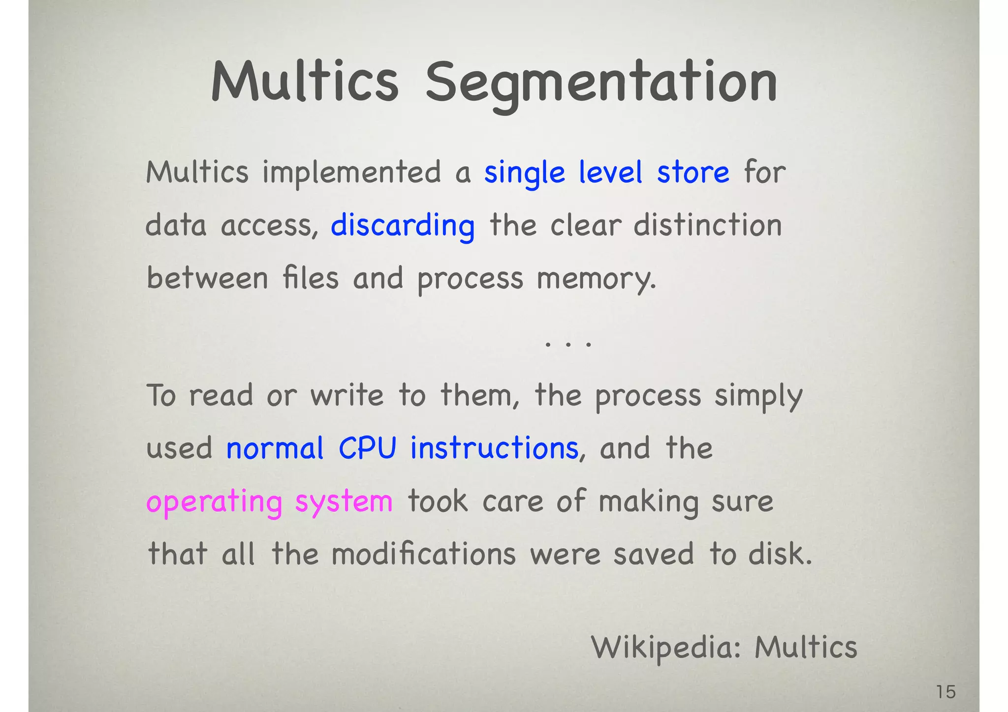 15
Multics implemented a single level store for
data access, discarding the clear distinction
between ﬁles and process memory.

. . .

To read or write to them, the process simply
used normal CPU instructions, and the
operating system took care of making sure
that all the modiﬁcations were saved to disk.
Multics Segmentation
Wikipedia: Multics
 
