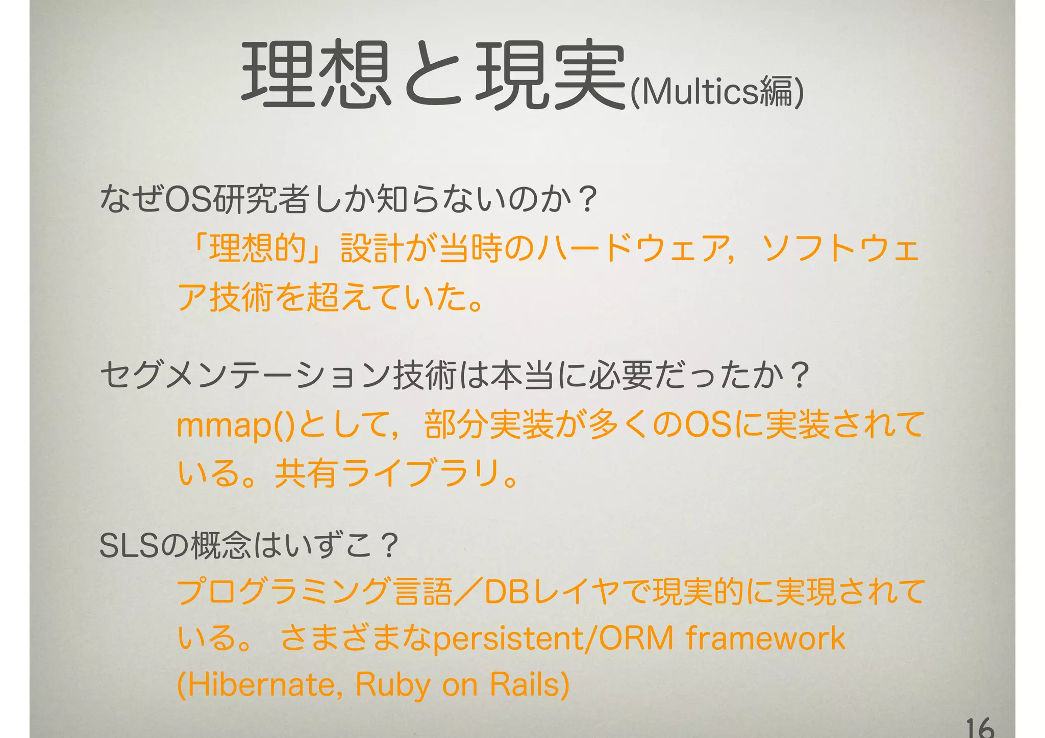 理想と現実(Multics編)
なぜOS研究者しか知らないのか？
「理想的」設計が当時のハードウェア，ソフトウェ
ア技術を超えていた。
セグメンテーション技術は本当に必要だったか？
mmap()として，部分実装が多くのOSに実装されて
いる。共有ライブラリ。
SLSの概念はいずこ？
プログラミング言語／DBレイヤで現実的に実現されて
いる。 さまざまなpersistent/ORM framework
(Hibernate, Ruby on Rails)
 