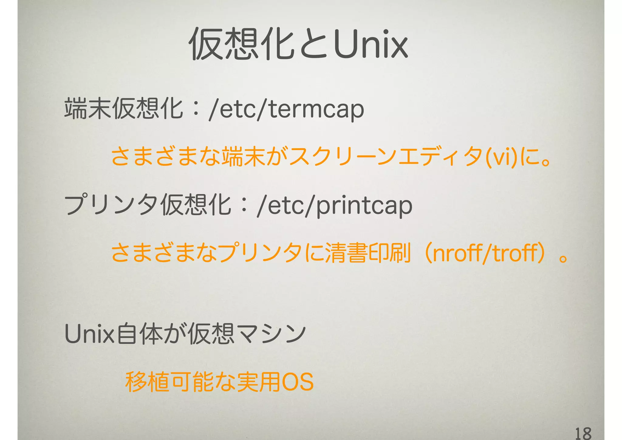 18
端末仮想化：/etc/termcap
さまざまな端末がスクリーンエディタ(vi)に。
プリンタ仮想化：/etc/printcap
さまざまなプリンタに清書印刷（nroﬀ/troﬀ）。
Unix自体が仮想マシン
移植可能な実用OS
仮想化とUnix
 