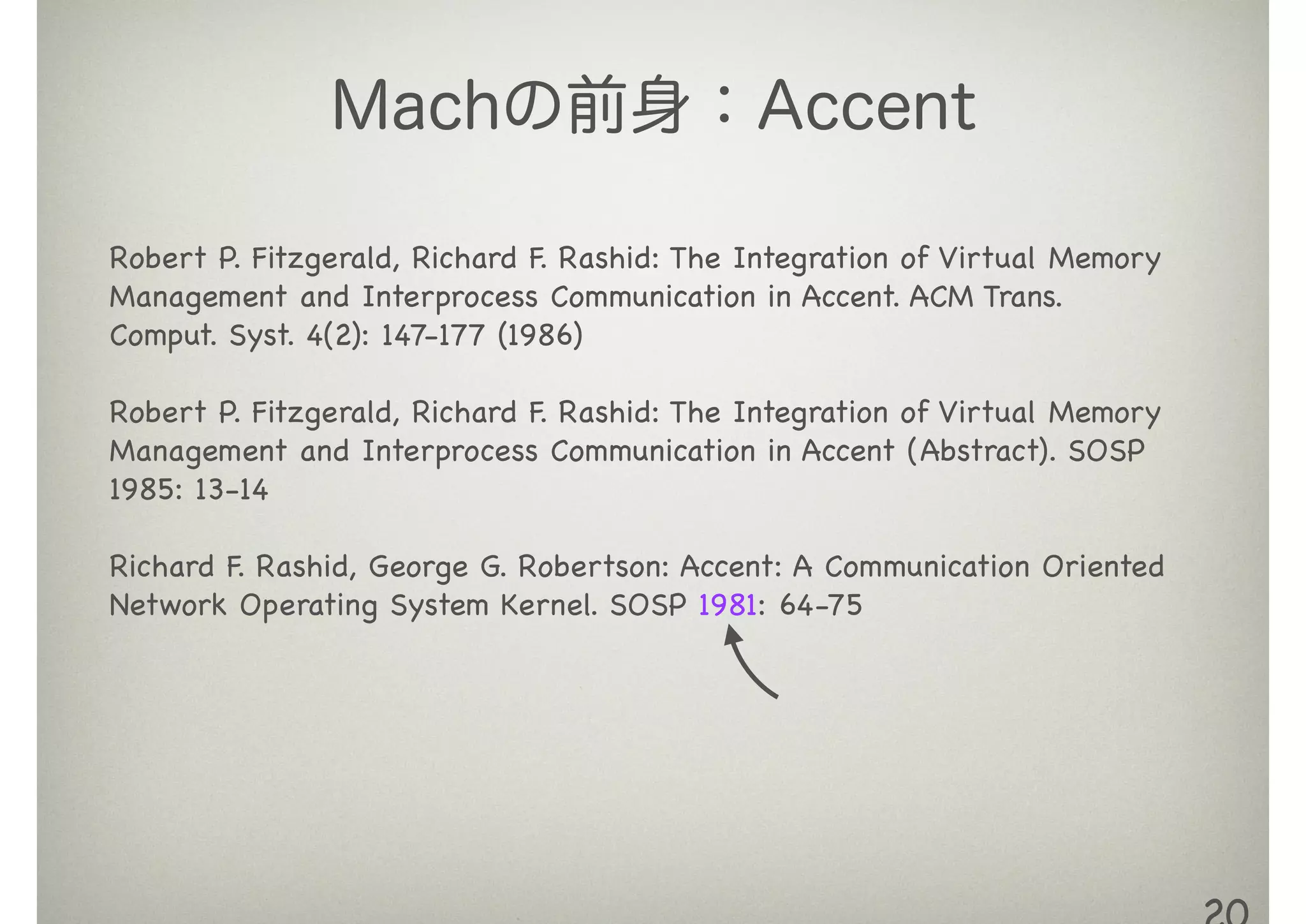 Machの前身：Accent
Robert P. Fitzgerald, Richard F. Rashid: The Integration of Virtual Memory
Management and Interprocess Communication in Accent. ACM Trans.
Comput. Syst. 4(2): 147-177 (1986)

!
Robert P. Fitzgerald, Richard F. Rashid: The Integration of Virtual Memory
Management and Interprocess Communication in Accent (Abstract). SOSP
1985: 13-14

!
Richard F. Rashid, George G. Robertson: Accent: A Communication Oriented
Network Operating System Kernel. SOSP 1981: 64-75
 