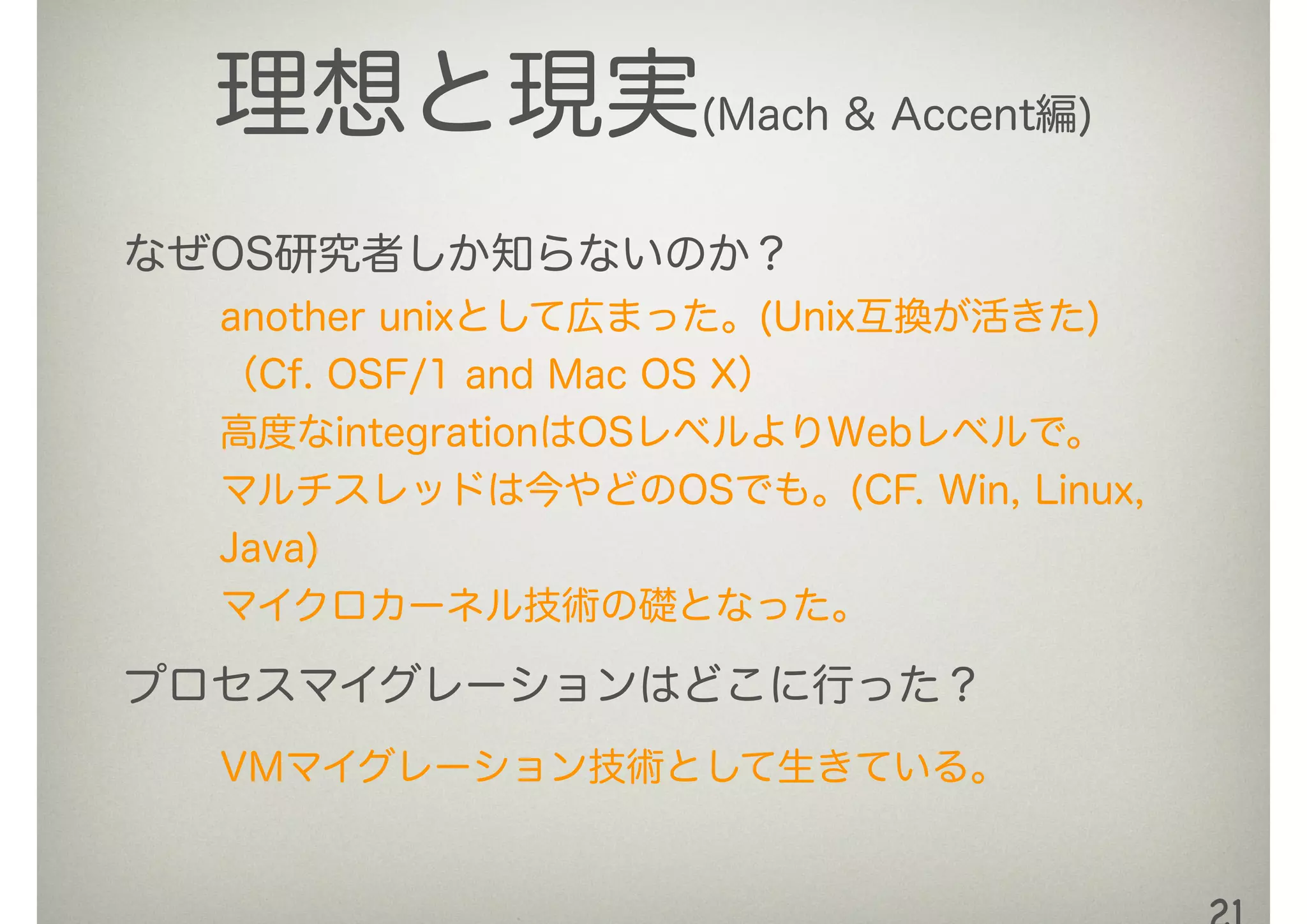 理想と現実(Mach & Accent編)
なぜOS研究者しか知らないのか？
another unixとして広まった。(Unix互換が活きた)
（Cf. OSF/1 and Mac OS X）
高度なintegrationはOSレベルよりWebレベルで。 
マルチスレッドは今やどのOSでも。(CF. Win, Linux,
Java)
マイクロカーネル技術の礎となった。
プロセスマイグレーションはどこに行った？
VMマイグレーション技術として生きている。
 