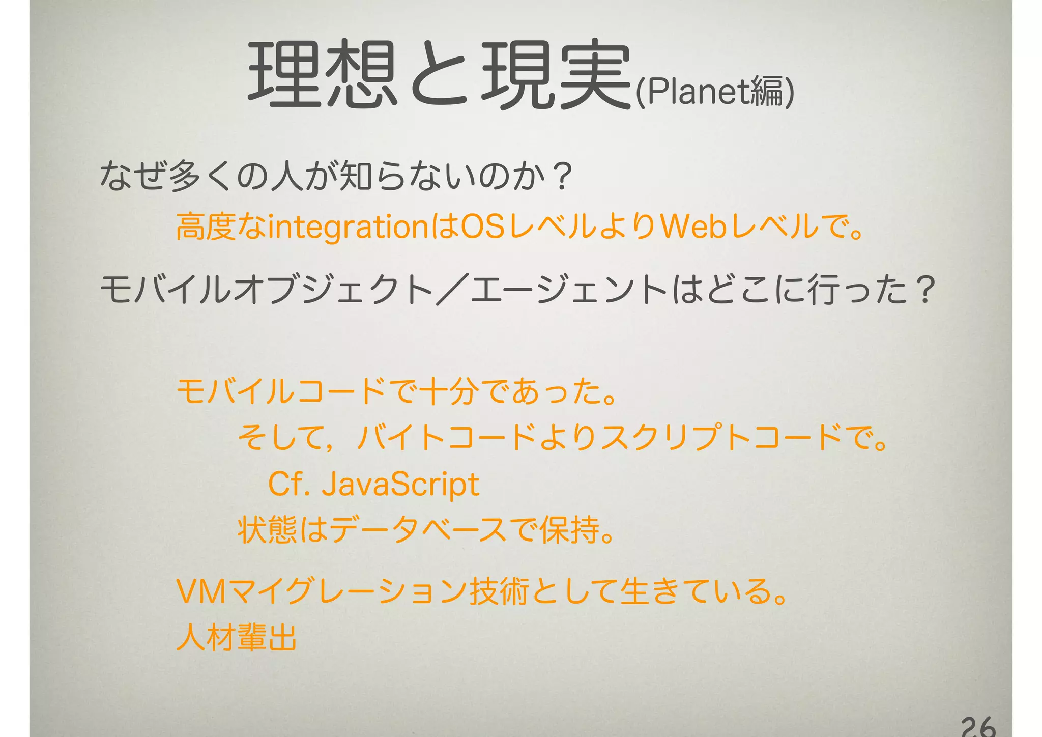 理想と現実(Planet編)
なぜ多くの人が知らないのか？
高度なintegrationはOSレベルよりWebレベルで。
モバイルオブジェクト／エージェントはどこに行った？
モバイルコードで十分であった。
  そして，バイトコードよりスクリプトコードで。
   Cf. JavaScript
  状態はデータベースで保持。
VMマイグレーション技術として生きている。
人材輩出
 