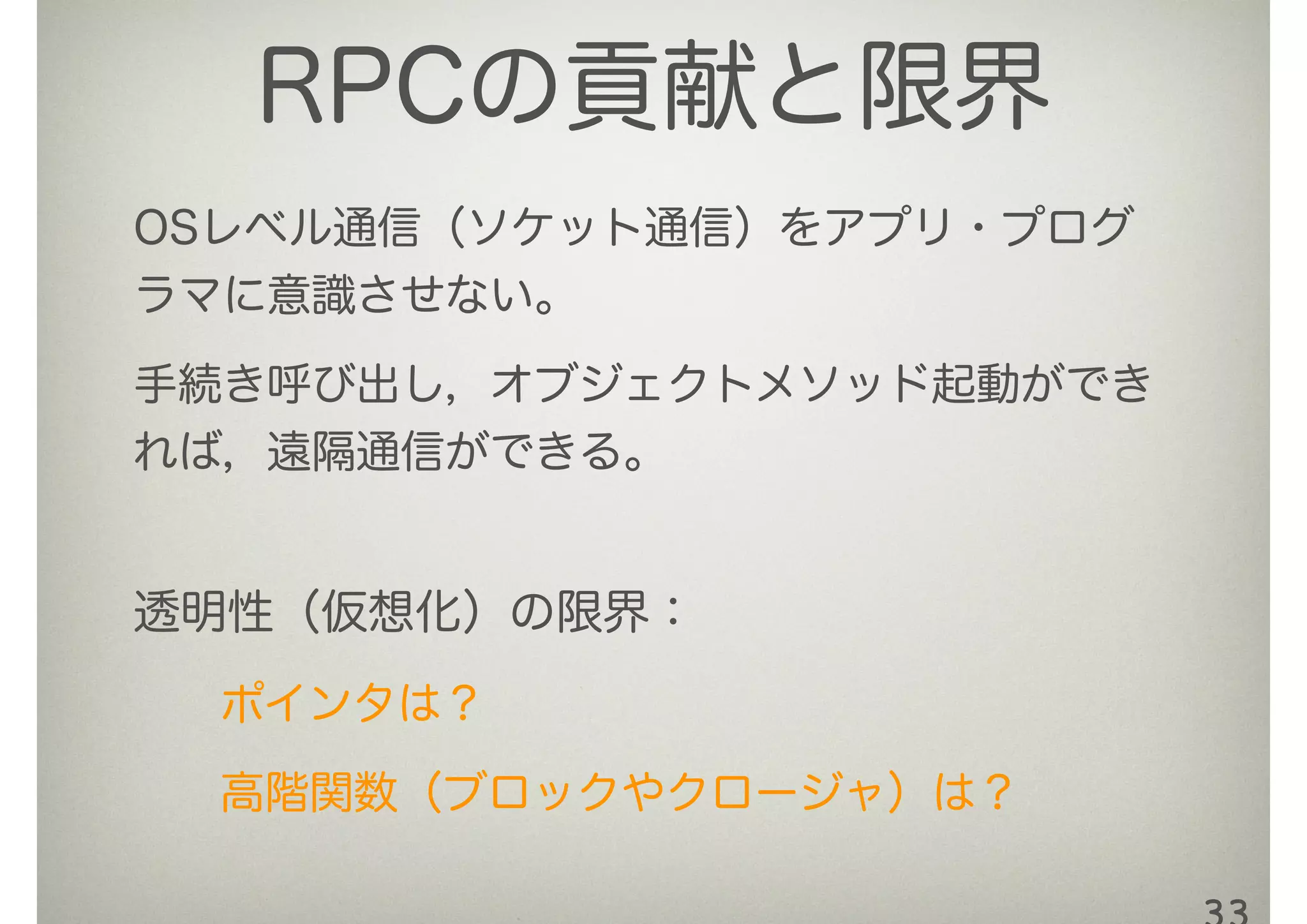 RPCの貢献と限界
OSレベル通信（ソケット通信）をアプリ・プログ
ラマに意識させない。
手続き呼び出し，オブジェクトメソッド起動ができ
れば，遠隔通信ができる。
透明性（仮想化）の限界：
ポインタは？ 
高階関数（ブロックやクロージャ）は？
 