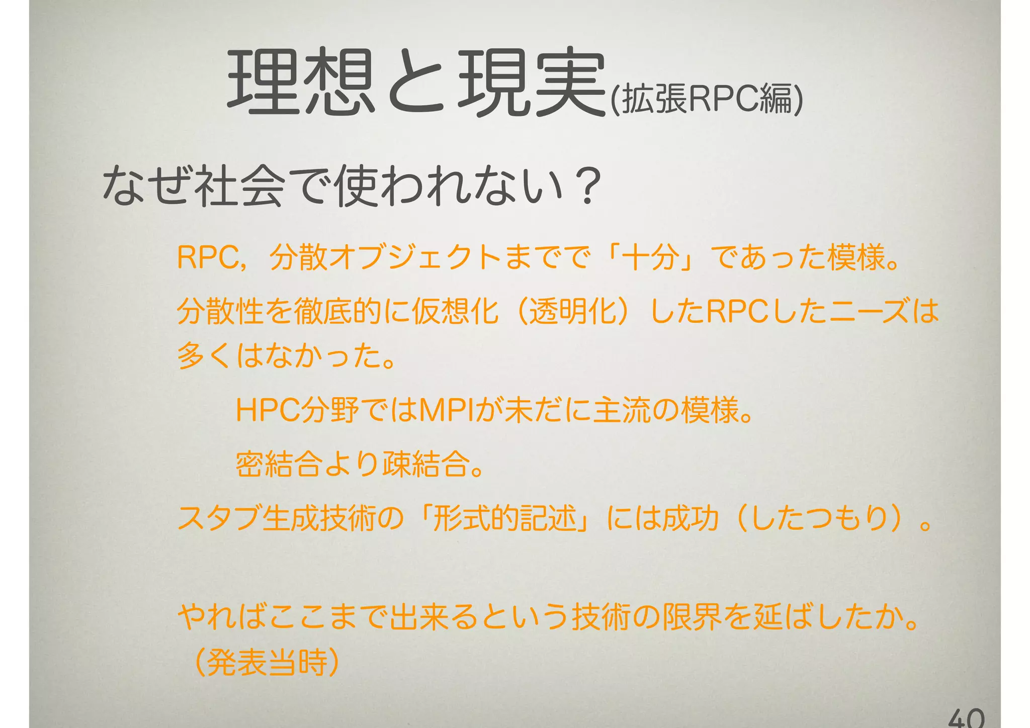 理想と現実(拡張RPC編)
なぜ社会で使われない？
RPC，分散オブジェクトまでで「十分」であった模様。
分散性を徹底的に仮想化（透明化）したRPCしたニーズは
多くはなかった。
  HPC分野ではMPIが未だに主流の模様。
  密結合より疎結合。
スタブ生成技術の「形式的記述」には成功（したつもり）。
やればここまで出来るという技術の限界を延ばしたか。
（発表当時）
 