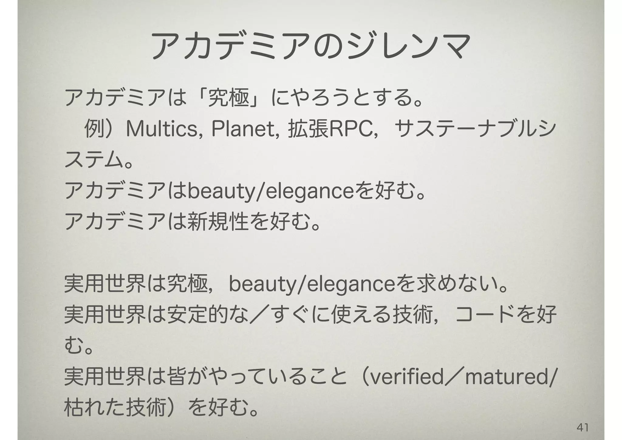 41
アカデミアのジレンマ
アカデミアは「究極」にやろうとする。
 例）Multics, Planet, 拡張RPC，サステーナブルシ
ステム。
アカデミアはbeauty/eleganceを好む。
アカデミアは新規性を好む。
!
実用世界は究極，beauty/eleganceを求めない。
実用世界は安定的な／すぐに使える技術，コードを好
む。
実用世界は皆がやっていること（veriﬁed／matured/
枯れた技術）を好む。
 