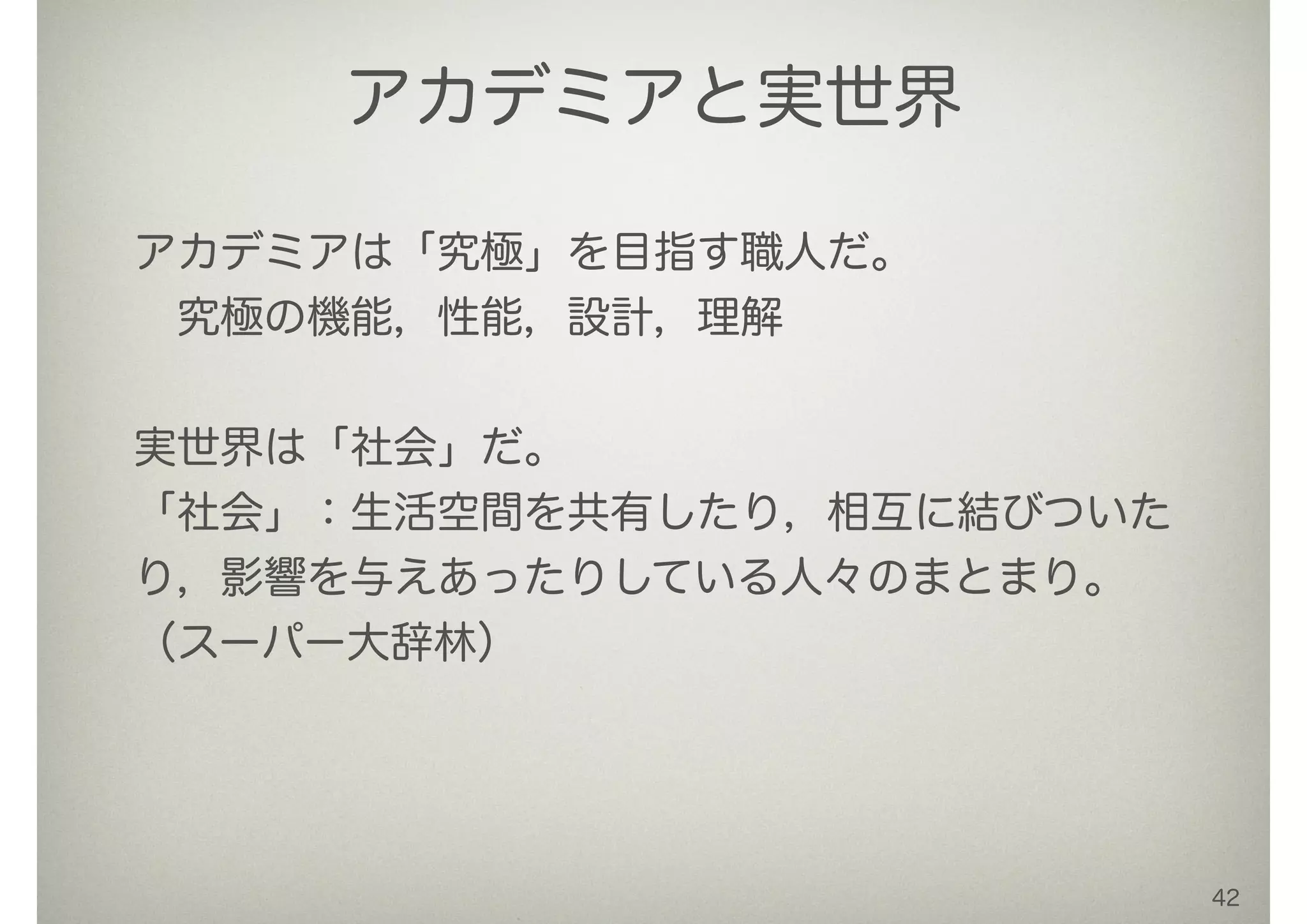 42
アカデミアと実世界
アカデミアは「究極」を目指す職人だ。
 究極の機能，性能，設計，理解
 
実世界は「社会」だ。
「社会」：生活空間を共有したり，相互に結びついた
り，影響を与えあったりしている人々のまとまり。
（スーパー大辞林）
!
 