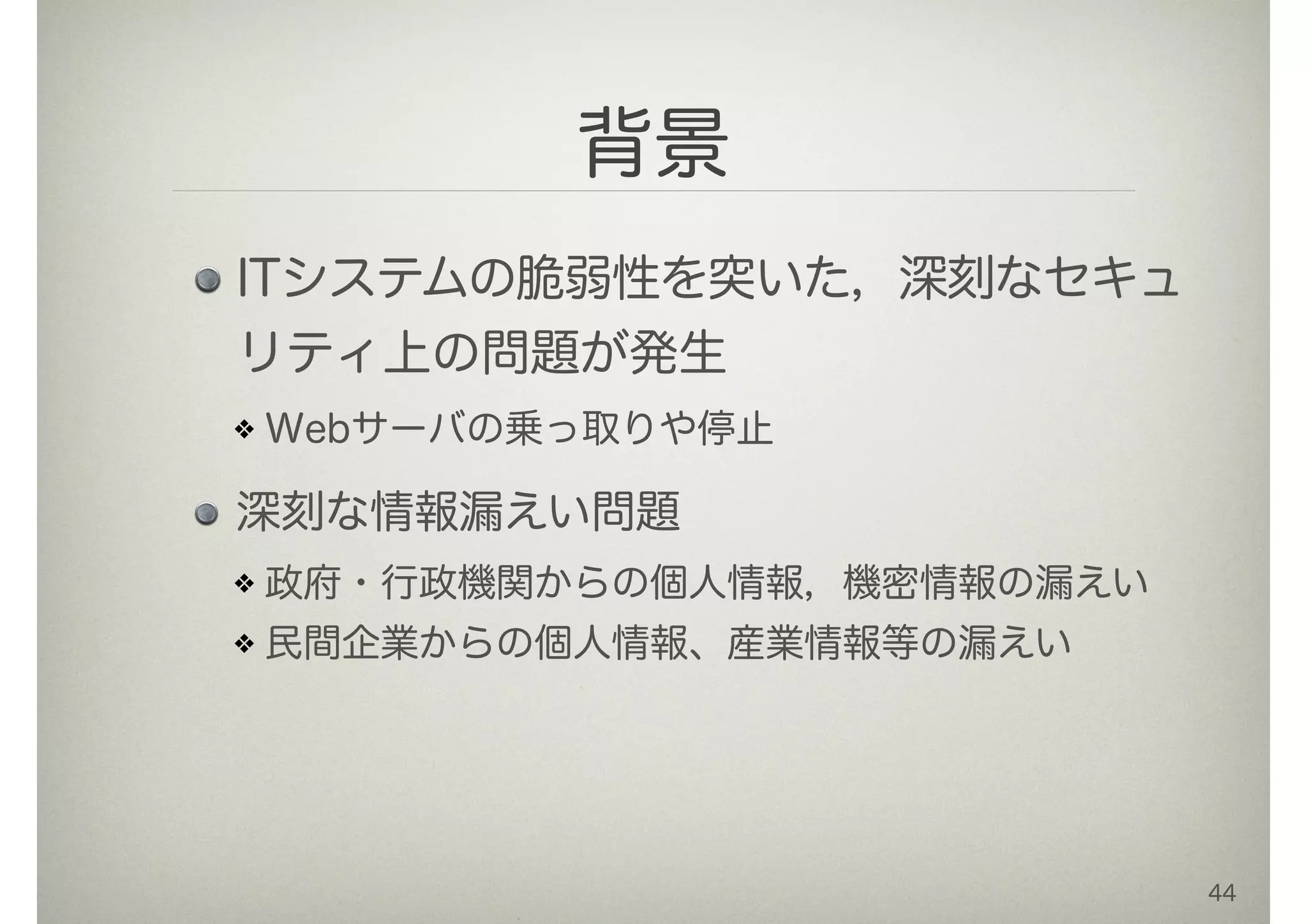 背景
ITシステムの脆弱性を突いた，深刻なセキュ
リティ上の問題が発生
Webサーバの乗っ取りや停止
深刻な情報漏えい問題
政府・行政機関からの個人情報，機密情報の漏えい
民間企業からの個人情報、産業情報等の漏えい
44
 
