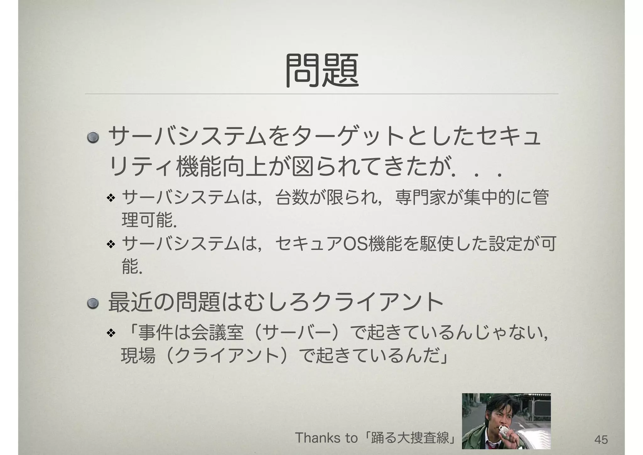 問題
サーバシステムをターゲットとしたセキュ
リティ機能向上が図られてきたが．．．
サーバシステムは，台数が限られ，専門家が集中的に管
理可能．
サーバシステムは，セキュアOS機能を駆使した設定が可
能．
最近の問題はむしろクライアント
「事件は会議室（サーバー）で起きているんじゃない，
現場（クライアント）で起きているんだ」
45Thanks to「踊る大捜査線」
 