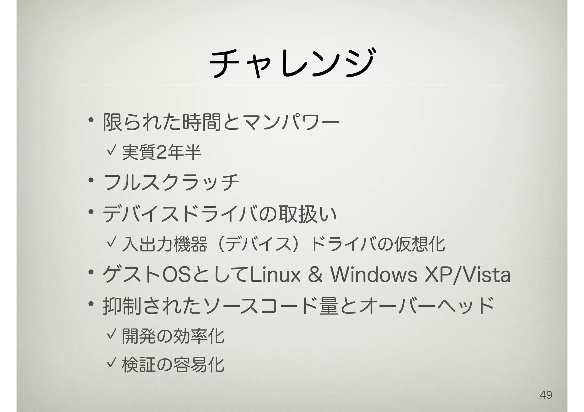 チャレンジ
•限られた時間とマンパワー
実質2年半
•フルスクラッチ
•デバイスドライバの取扱い
入出力機器（デバイス）ドライバの仮想化
•ゲストOSとしてLinux & Windows XP/Vista
•抑制されたソースコード量とオーバーヘッド
開発の効率化
検証の容易化
49
 