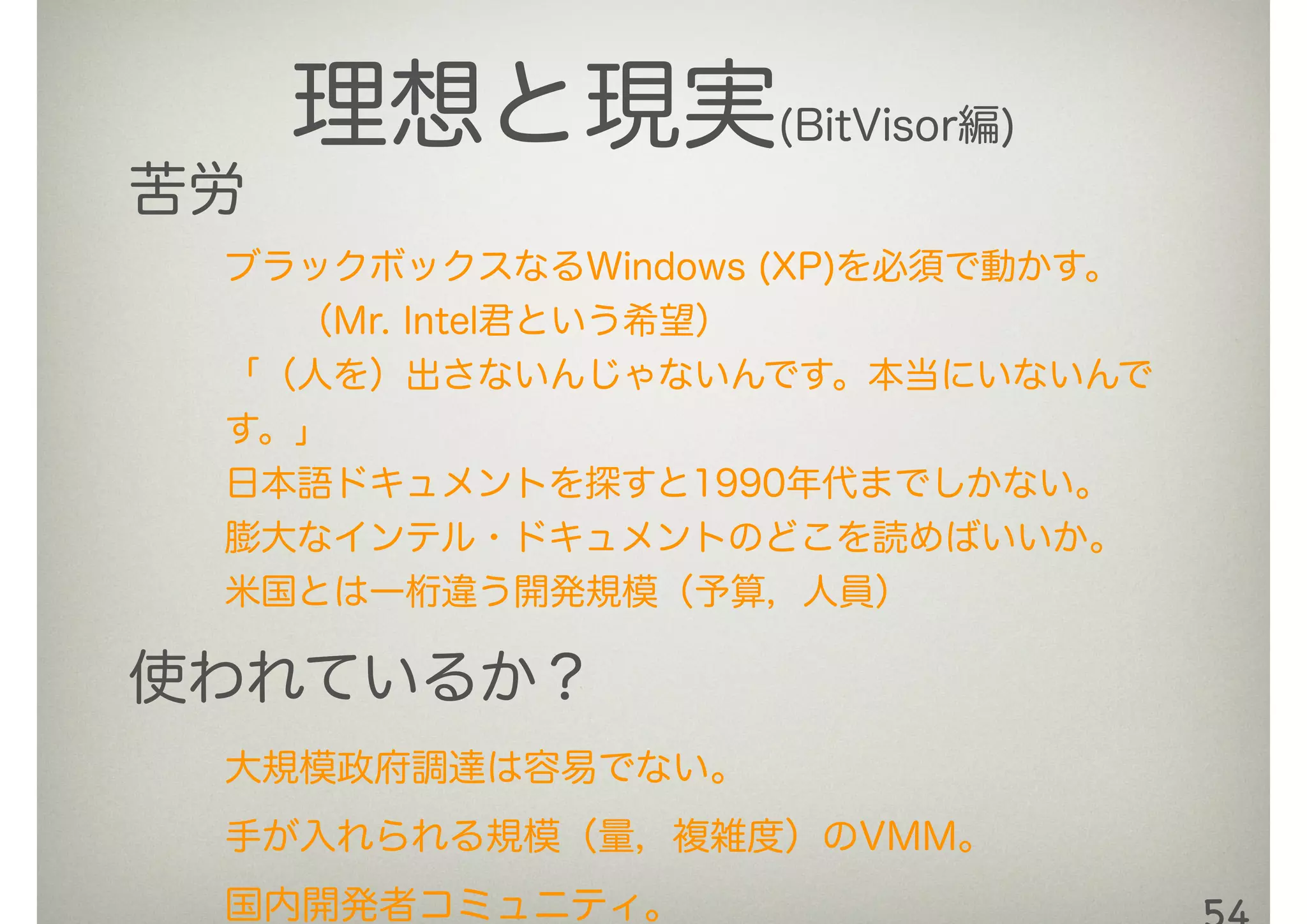 理想と現実(BitVisor編)
苦労
ブラックボックスなるWindows (XP)を必須で動かす。
  （Mr. Intel君という希望）
「（人を）出さないんじゃないんです。本当にいないんで
す。」
日本語ドキュメントを探すと1990年代までしかない。
膨大なインテル・ドキュメントのどこを読めばいいか。
米国とは一桁違う開発規模（予算，人員）
使われているか？
大規模政府調達は容易でない。
手が入れられる規模（量，複雑度）のVMM。
国内開発者コミュニティ。
 