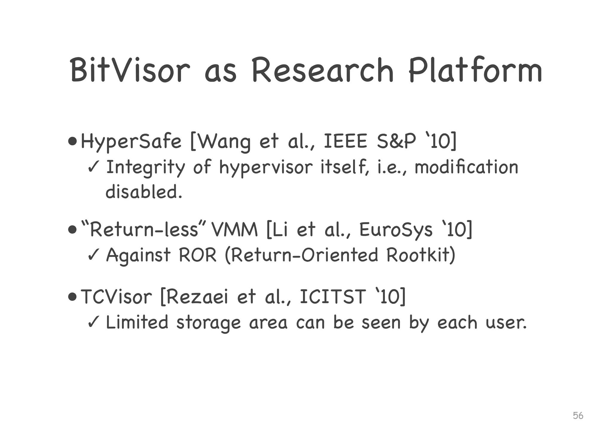 BitVisor as Research Platform
• HyperSafe [Wang et al., IEEE S&P ‘10]

✓ Integrity of hypervisor itself, i.e., modiﬁcation
disabled.

• “Return-less” VMM [Li et al., EuroSys ‘10]

✓ Against ROR (Return-Oriented Rootkit)

• TCVisor [Rezaei et al., ICITST ‘10]

✓ Limited storage area can be seen by each user.
56
 