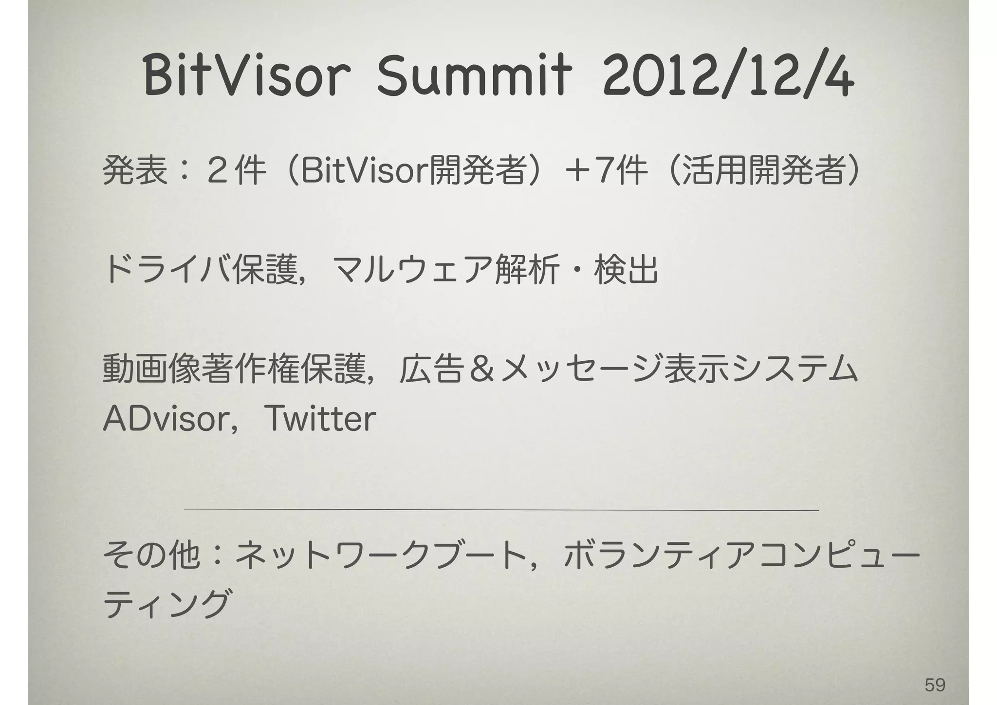 59
BitVisor Summit 2012/12/4
発表：２件（BitVisor開発者）＋7件（活用開発者）
!
ドライバ保護，マルウェア解析・検出
!
動画像著作権保護，広告＆メッセージ表示システム
ADvisor，Twitter
!
その他：ネットワークブート，ボランティアコンピュー
ティング
 