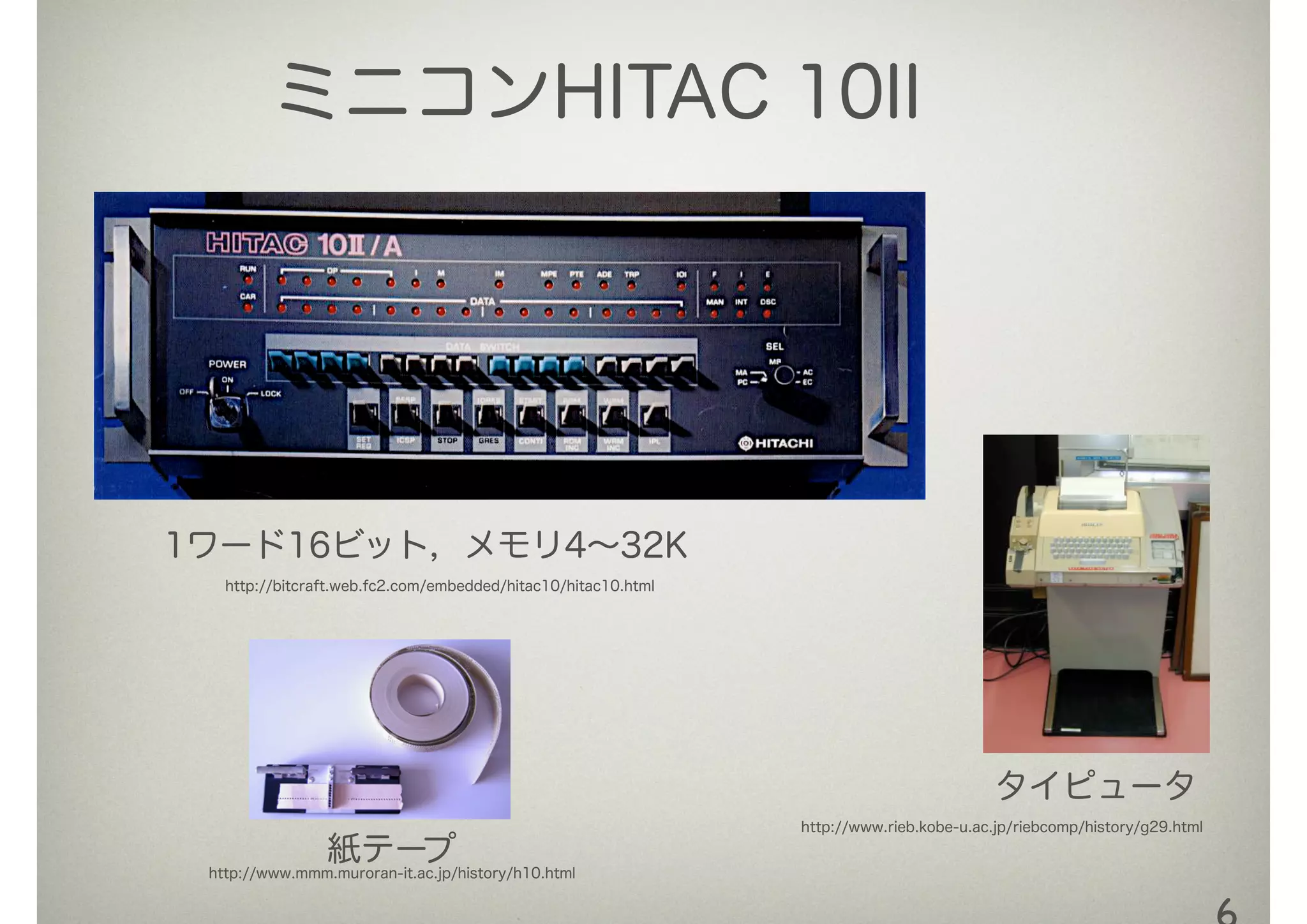 ミニコンHITAC 10II
1ワード16ビット，メモリ4∼32K
http://bitcraft.web.fc2.com/embedded/hitac10/hitac10.html
http://www.rieb.kobe-u.ac.jp/riebcomp/history/g29.html
http://www.mmm.muroran-it.ac.jp/history/h10.html
紙テープ
タイピュータ
 