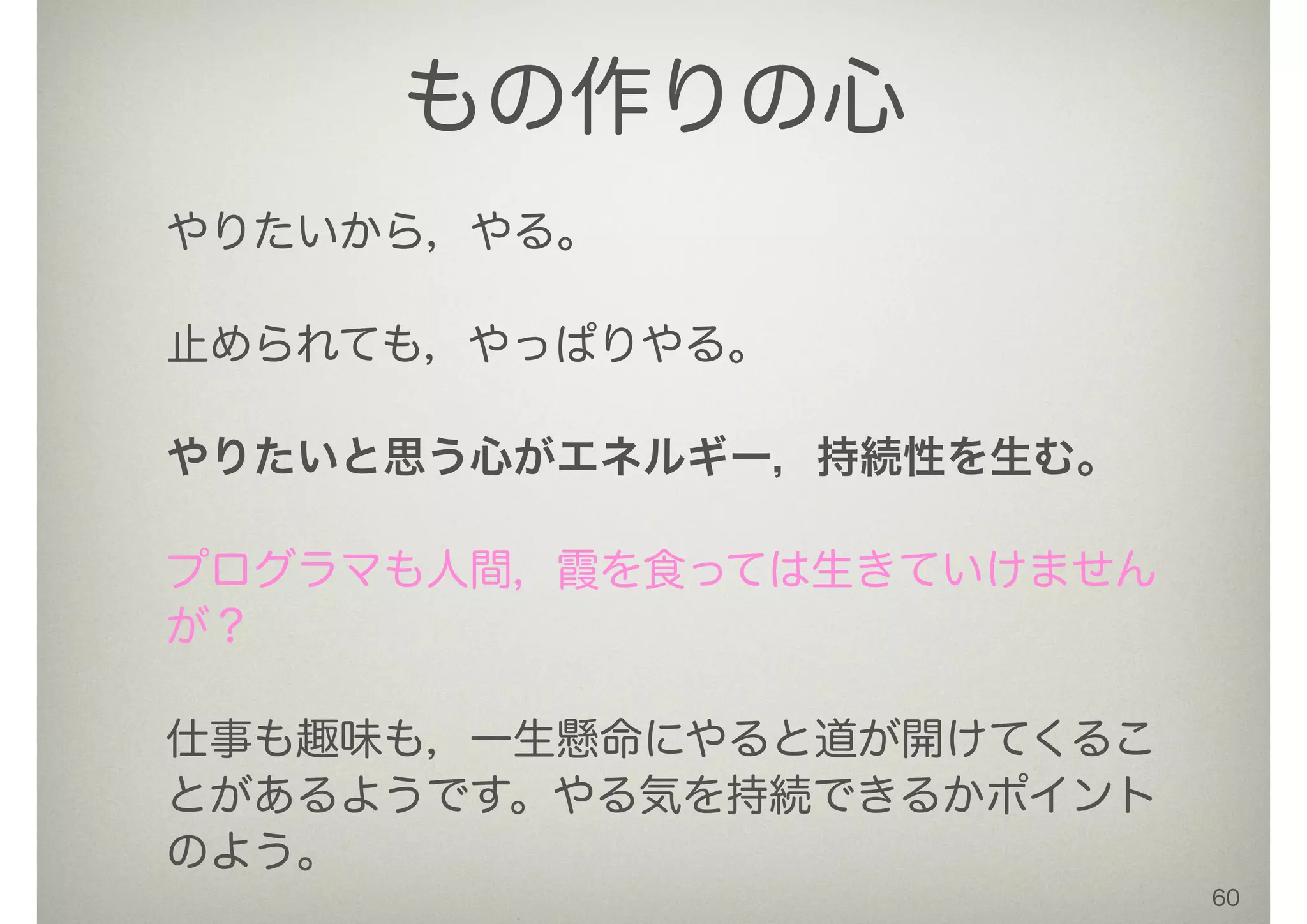 60
もの作りの心
やりたいから，やる。
!
止められても，やっぱりやる。
!
やりたいと思う心がエネルギー，持続性を生む。
!
プログラマも人間，霞を食っては生きていけません
が？
!
仕事も趣味も，一生懸命にやると道が開けてくるこ
とがあるようです。やる気を持続できるかポイント
のよう。
 