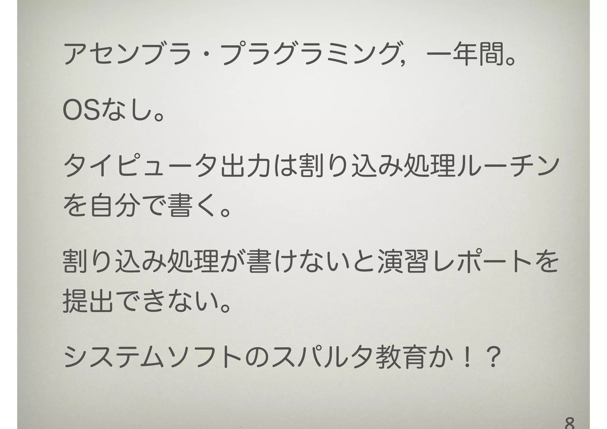 アセンブラ・プラグラミング，一年間。
OSなし。
タイピュータ出力は割り込み処理ルーチン
を自分で書く。
割り込み処理が書けないと演習レポートを
提出できない。
システムソフトのスパルタ教育か！？
 