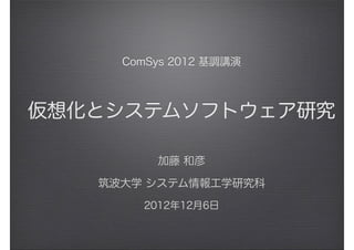 ComSys 2012 基調講演
仮想化とシステムソフトウェア研究
加藤 和彦
筑波大学 システム情報工学研究科
2012年12月6日
 