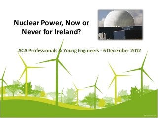 Nuclear Power, Now or
  Never for Ireland?

 ACA Professionals & Young Engineers - 6 December 2012
 