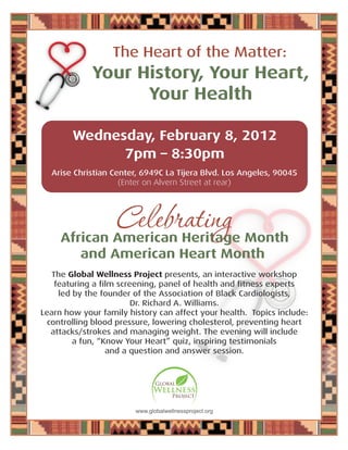 Your History, Your Heart,
Your Health
The Heart of the Matter:
Wednesday, February 8, 2012
7pm – 8:30pm
Arise Christian Center, 6949C La Tijera Blvd. Los Angeles, 90045
(Enter on Alvern Street at rear)
The Global Wellness Project presents, an interactive workshop
featuring a film screening, panel of health and fitness experts
led by the founder of the Association of Black Cardiologists,
Dr. Richard A. Williams.
Learn how your family history can affect your health. Topics include:
controlling blood pressure, lowering cholesterol, preventing heart
attacks/strokes and managing weight. The evening will include
a fun, “Know Your Heart” quiz, inspiring testimonials
and a question and answer session.
African American Heritage Month
and American Heart Month
Celebrating
Global
Wellness
Project
www.globalwellnessproject.org
 