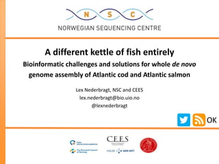 A different kettle of fish entirely
Bioinformatic challenges and solutions for whole de novo
  genome assembly of Atlantic cod and Atlantic salmon

                 Lex Nederbragt, NSC and CEES
                   lex.nederbragt@bio.uio.no
                         @lexnederbragt

                                                           OK
 