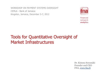 WORKSHOP ON PAYMENT SYSTEMS OVERSIGHT
CEMLA - Bank of Jamaica
Kingston, Jamaica, December 5-7, 2012




Tools for Quantitative Oversight of
Market Infrastructures



                                        Dr. Kimmo Soramäki
                                        Founder and CEO
                                        FNA, www.fna.fi
 