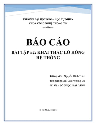 TRƯỜNG ĐẠI HỌC KHOA HỌC TỰ NHIÊN
KHOA CÔNG NGHỆ THÔNG TIN
--------
BÁO CÁO
BÀI TẬP #2: KHAI THÁC LỖ HỔNG
HỆ THỐNG
Giảng viên: Nguyễn Đình Thúc
Trợ giảng: Mai Vân Phương Vũ
1212079 – ĐỖ NGỌC HẢI ĐĂNG
Hồ Chí Minh, 09/2015
 