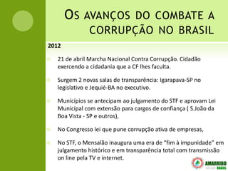 O S AVANÇOS DO COMBATE A
               CORRUPÇÃO NO BRASIL
2012

   21 de abril Marcha Nacional Contra Corrupção. Cidadão
    exercendo a cidadania que a CF lhes faculta.

   Surgem 2 novas salas de transparência: Igarapava-SP no
    legislativo e Jequié-BA no executivo.

   Municípios se antecipam ao julgamento do STF e aprovam Lei
    Municipal com extensão para cargos de confiança ( S.João da
    Boa Vista - SP e outros),

   No Congresso lei que pune corrupção ativa de empresas,

   No STF, o Mensalão inaugura uma era de “fim à impunidade” em
    julgamento histórico e em transparência total com transmissão
    on line pela TV e internet.
 