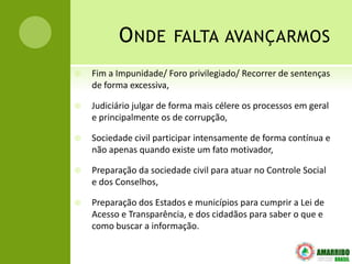 O NDE FALTA AVANÇARMOS
   Fim a Impunidade/ Foro privilegiado/ Recorrer de sentenças
    de forma excessiva,

   Judiciário julgar de forma mais célere os processos em geral
    e principalmente os de corrupção,

   Sociedade civil participar intensamente de forma contínua e
    não apenas quando existe um fato motivador,

   Preparação da sociedade civil para atuar no Controle Social
    e dos Conselhos,

   Preparação dos Estados e municípios para cumprir a Lei de
    Acesso e Transparência, e dos cidadãos para saber o que e
    como buscar a informação.
 