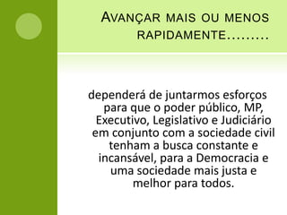 AVANÇAR MAIS OU MENOS
      RAPIDAMENTE .........




dependerá de juntarmos esforços
   para que o poder público, MP,
  Executivo, Legislativo e Judiciário
 em conjunto com a sociedade civil
    tenham a busca constante e
  incansável, para a Democracia e
    uma sociedade mais justa e
         melhor para todos.
 