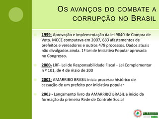 OS     AVANÇOS DO COMBATE A
                    CORRUPÇÃO NO                    B RASIL
   1999- Aprovação e implementação da lei 9840 de Compra de
    Voto. MCCE computava em 2007, 683 afastamentos de
    prefeitos e vereadores e outros 479 processos. Dados atuais
    não divulgados ainda. 1ª Lei de Iniciativa Popular aprovada
    no Congresso.

   2000- LRF- Lei de Responsabilidade Fiscal - Lei Complementar
    n º 101, de 4 de maio de 200

   2002- AMARRIBO BRASIL inicia processo histórico de
    cassação de um prefeito por iniciativa popular

   2003 - Lançamento livro da AMARRIBO BRASIL e início da
    formação da primeira Rede de Controle Social
 
