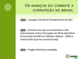 OS   AVANÇOS DO COMBATE A
               CORRUPÇÃO NO BRASIL

   2004 – Lançado o Portal da Transparência da CGU


   2004 – primeiro ano que se comemorou o Dia
    Internacional contra Corrupção em 09 de dezembro
    (Convenção da ONU em Mérida –México - 2003) e
    motivo pelo qual nos reunimos hoje


   2005 – Pregão Eletrônico ampliado
 